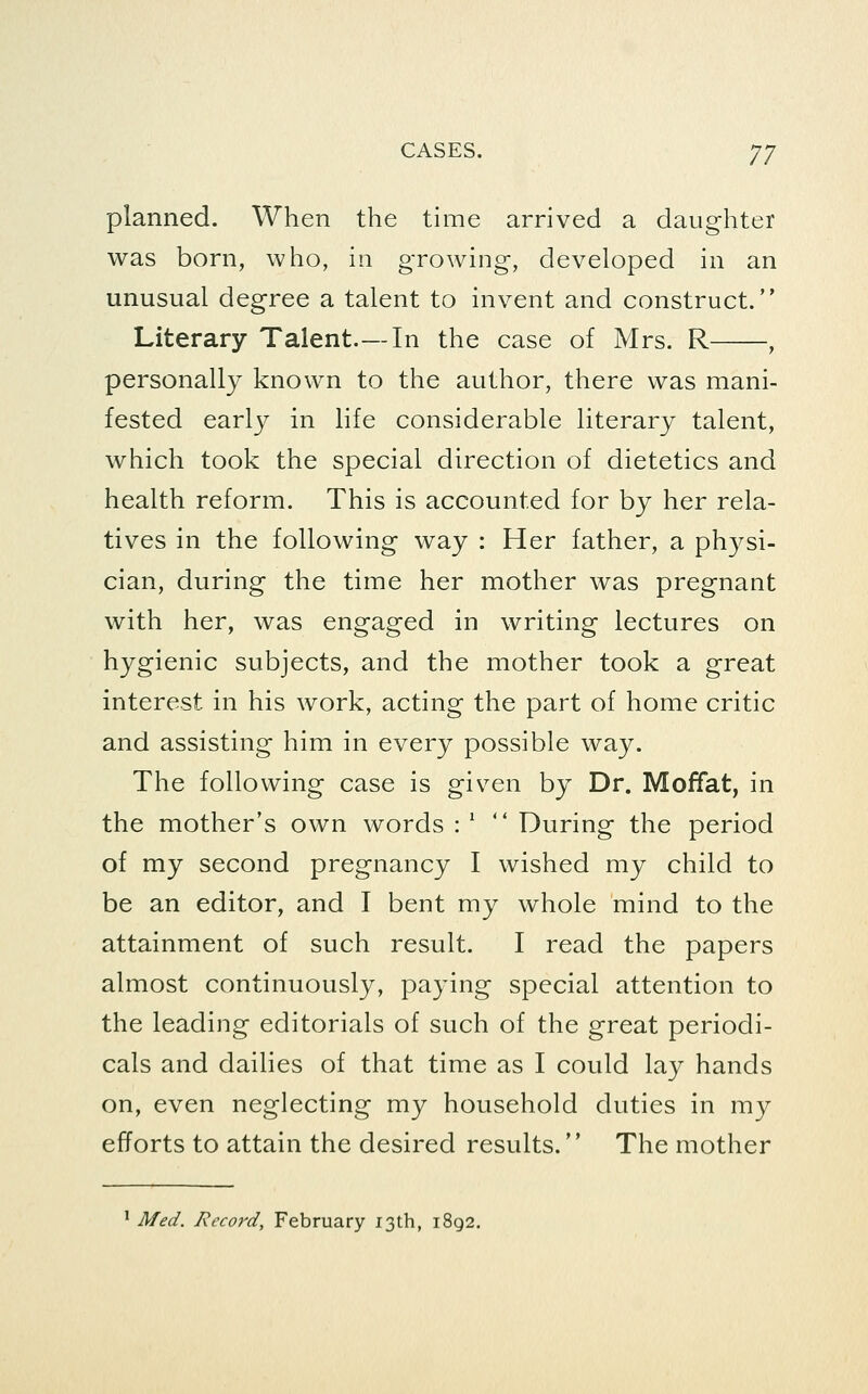 planned. When the time arrived a daughter was born, who, in growing, developed in an unusual degree a talent to invent and construct. Literary Talent.—In the case of Mrs. R , personally known to the author, there was mani- fested early in life considerable literary talent, which took the special direction of dietetics and health reform. This is accounted for by her rela- tives in the following way : Her father, a physi- cian, during the time her mother was pregnant with her, was engaged in writing lectures on hygienic subjects, and the mother took a great interest in his work, acting the part of home critic and assisting him in every possible way. The following case is given by Dr. Moffat, in the mother's own words : '  During the period of my second pregnancy I wished my child to be an editor, and I bent my whole mind to the attainment of such result. I read the papers almost continuously, paying special attention to the leading editorials of such of the great periodi- cals and dailies of that time as I could lay hands on, even neglecting my household duties in my efforts to attain the desired results. The mother ^ Med. Record, February 13th, 1892,