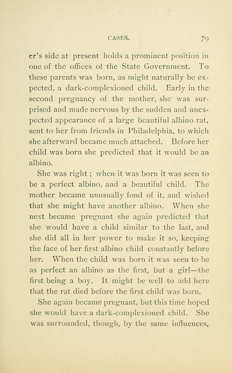 cr's side at present holds a prominent position in one of the offices ot the State Government. To these parents was born, as might naturally be ex- pected, a dark-complexioned child. Early in the second pregnancy of the mother, she was sur- prised and made nervous by the sudden and unex- pected appearance of a large beautiful albino rat, sent to her from friends in Philadelphia, to which she afterward became much attached. Before her child was born she predicted that it would be an albino. She was right ; when it was born it was seen to be a perfect albino, and a beautiful child. The mother became unusually fond of it, and wished that she might have another albino. When she next became pregnant she again predicted that she would have a child similar to the last, and she did all in her power to make it so, keeping the face of her first albino child constantly before her. When the child was born it was seen to be as perfect an albino as the first, but a girl—the first being a boy. It might be well to add here that the rat died before the first child was born. She again became pregnant, but this time hoped she would have a dark-complexioned child. She was surrounded, thougli, b}^ the same influences,