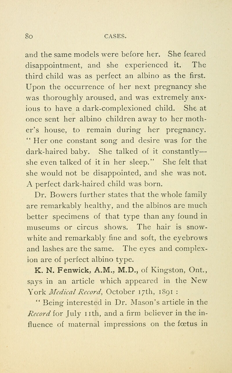 and the same models were before her. She feared disappointment, and she experienced it. The third child was as perfect an albino as the first. Upon the occurrence of her next pregnancy she was thoroughly aroused, and was extremely anx- ious to have a dark-complexioned child. She at once sent her albino children away to her moth- er's house, to remain during her pregnancy.  Her one constant song and desire was for the dark-haired baby. She talked of it constantly— she even talked of it in her sleep. She felt that she would not be disappointed, and she was not. A perfect dark-haired child was born. Dr. Bowers further states that the whole family are remarkably healthy, and the albinos are much better specimens of that type than any found in museums or circus shows. The hair is snow- white and remarkably fine and soft, the eyebrows and lashes are the same. The eyes and complex- ion are of perfect albino type. K. N. Fenwick, A.M., M.D., of Kingston, Ont., says in an article which appeared in the New YoY^ Medical Record, October 17th, 1891 :  Being interested in Dr. Mason's article in the Record ior July nth, and a firm believer in the in- fluence of maternal impressions on the foetus in