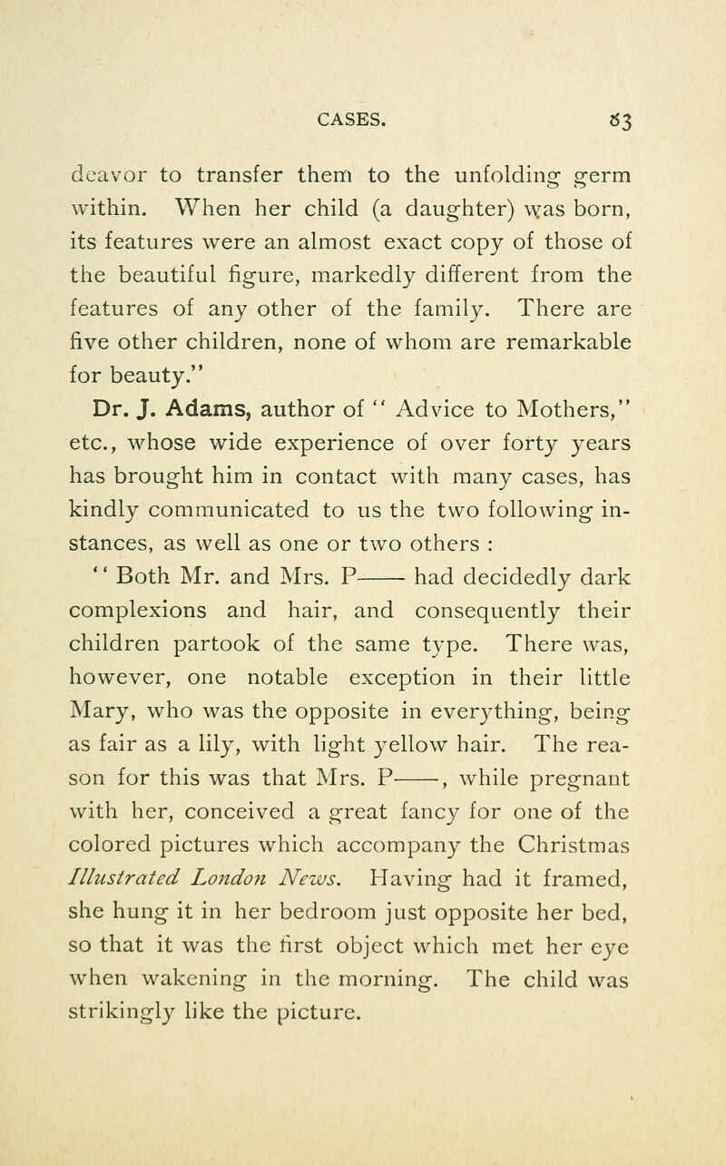 deavor to transfer them to the unfolding germ within. When her child (a daughter) was born, its features were an almost exact copy of those of the beautiful figure, markedly different from the features of any other of the family. There are five other children, none of whom are remarkable for beauty. Dr. J. Adams, author of  Advice to Mothers, etc., whose wide experience of over forty years has brought him in contact with many cases, has kindly communicated to us the two following in- stances, as well as one or two others : ' * Both Mr. and Mrs. P had decidedly dark complexions and hair, and consequently their children partook of the same type. There was, however, one notable exception in their little Mary, who was the opposite in everything, being as fair as a lily, with light yellow hair. The rea- son for this was that Mrs. P , while pregnant with her, conceived a great fancy for one of the colored pictures which accompany the Christmas Illustrated London News. Having had it framed, she hung it in her bedroom just opposite her bed, so that it was the lirst object which met her eye when wakening in the morning. The child was strikingly like the picture.