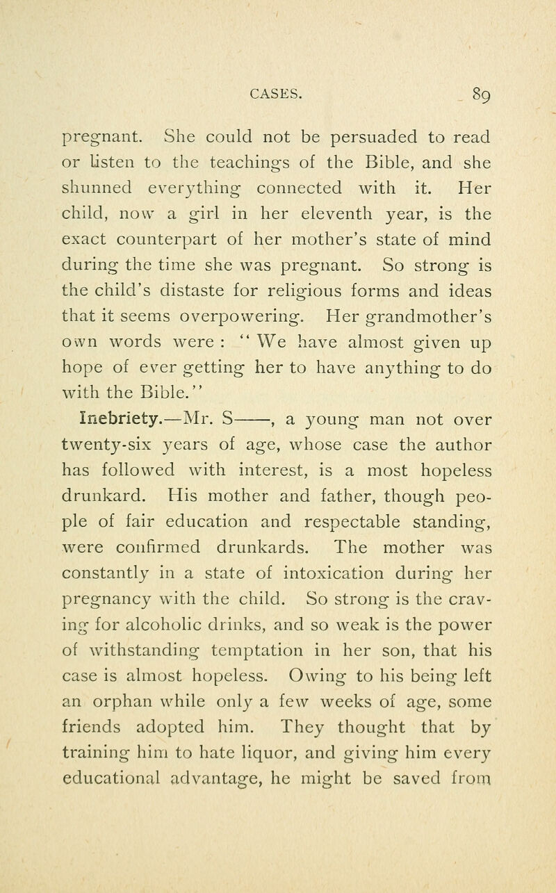 pregnant. She could not be persuaded to read or listen to the teachings of the Bible, and she shunned everything connected with it. Her child, now a girl in her eleventh year, is the exact counterpart of her mother's state of mind during the time she was pregnant. So strong is the child's distaste for religious forms and ideas that it seems overpowering. Her grandmother's own words were : *' We have almost given up hope of ever getting her to have anything to do with the Bible. Inebriety.—Mr. S , a young man not over twenty-six years of age, whose case the author has followed with interest, is a most hopeless drunkard. His mother and father, though peo- ple of fair education and respectable standing, were confirmed drunkards. The mother was constantly in a state of intoxication during her pregnancy with the child. So strong is the crav- ing for alcoholic drinks, and so weak is the power of withstanding temptation in her son, that his case is almost hopeless. Owing to his being left an orphan while only a few weeks of age, some friends adopted him. They thought that by training him to hate liquor, and giving him every educational advantage, he might be saved from