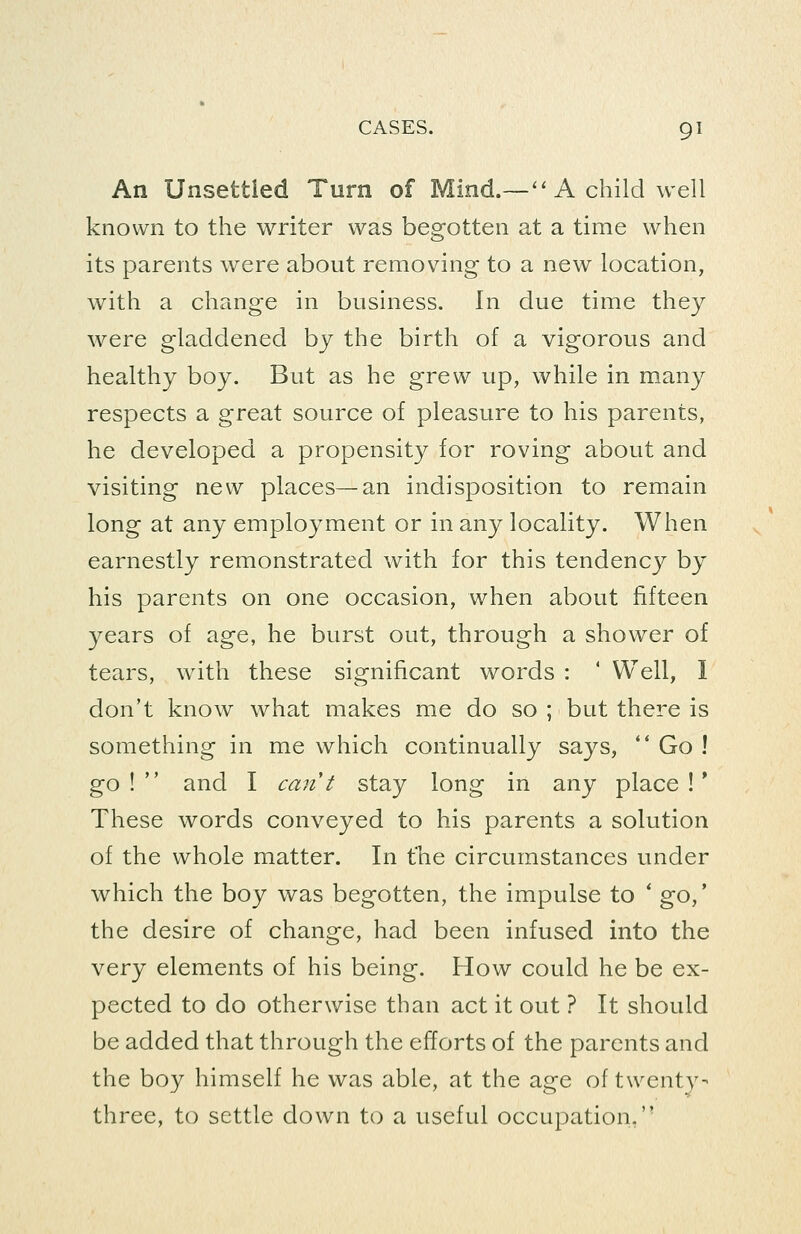 An Unsettled Turn of Mind.—''A child well known to the writer was begotten at a time when its parents were about removing to a new location, with a change in business. In due time they were gladdened by the birth of a vigorous and healthy boy. But as he grew up, while in many respects a great source of pleasure to his parents, he developed a propensity for roving about and visiting new places—an indisposition to remain long at any employment or in any locality. When earnestly remonstrated with for this tendency by his parents on one occasion, when about fifteen years of age, he burst out, through a shower of tears, with these significant words : ' Well, I don't know what makes me do so ; but there is something in me which continually says, '* Go ! go! and I can't stay long in any place!* These words conveyed to his parents a solution of the whole matter. In the circumstances under which the boy was begotten, the impulse to * go,' the desire of change, had been infused into the very elements of his being. How could he be ex- pected to do otherwise than act it out ? It should be added that through the efforts of the parents and the boy himself he was able, at the age of twenty- three, to settle down to a useful occupation.