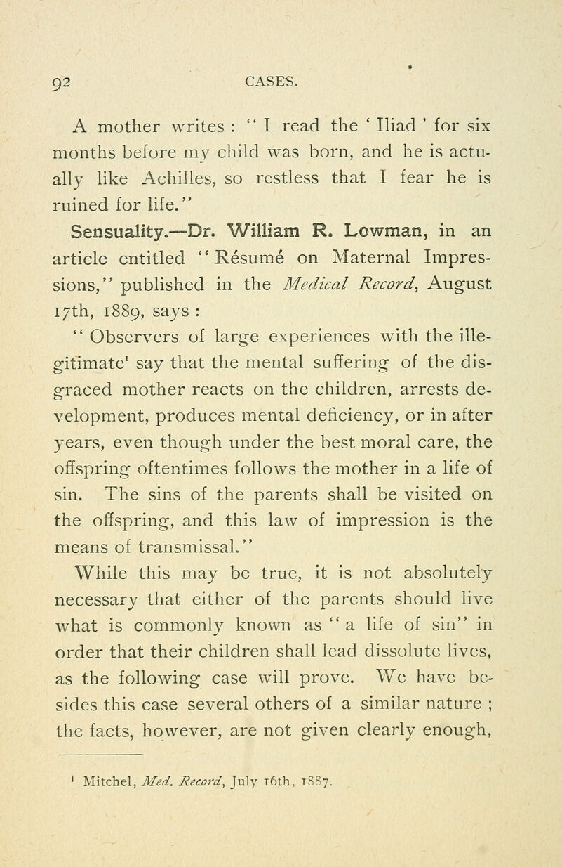 A mother writes :  I read the * IHad ' for six months before my child was born, and he is actu- ally like Achilles, so restless that I fear he is ruined for life. Sensuality.—Dr. William R, Lowman, in an article entitled  Resume on Maternal Impres- sions, published in the Medical Record, August 17th, 1889, says : ** Observers of large experiences with the ille- gitimate' say that the mental suffering of the dis- graced mother reacts on the children, arrests de- velopment, produces mental deficiency, or in after years, even though under the best moral care, the offspring oftentimes follows the mother in a life of sin. The sins of the parents shall be visited on the offspring, and this law of impression is the means of transmissal. While this may be true, it is not absolutely necessary that either of the parents should live what is commonly known as *' a life of sin in order that their children shall lead dissolute lives, as the following case will prove. We have be- sides this case several others of a similar nature ; the facts, however, are not given clearly enough, ' Mitchel, Med. Record, July i6th, 1887.