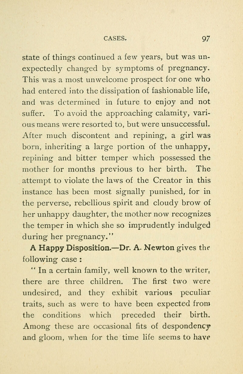 state of things continued a few years, but was un- expectedly changed by symptoms of pregnancy. This was a most unwelcome prospect for one who had entered into the dissipation of fashionable life, and was determined in future to enjoy and not suffer. To avoid the approaching calamity, vari- ous means were resorted to, but were unsuccessful. After much discontent and repining, a girl was born, inheriting a large portion of the unhappy, repining and bitter temper which possessed the mother for months previous to her birth. The attempt to violate the laws of the Creator in this instance has been most signally punished, for in the perverse, rebellious spirit and cloudy brow of her unhappy daughter, the mother now recognizes the temper in which she so imprudently indulged during her pregnancy. A Happy Disposition.—Dr. A- Newton gives the following case : ** In a certain family, well known to the writer, there are three children. The first two were undesired, and they exhibit various peculiar traits, such as were to have been expected from the conditions which preceded their birth. Among these are occasional fits of despondency and gloom, when for the time life seems to have