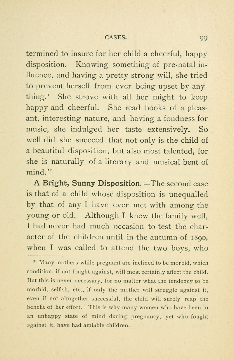 termined to insure for her child a cheerful, happy disposition. Knowing something- of pre-natal in- fluence, and having a pretty strong will, she tried to prevent herself from ever being upset by any- thing.' She strove with all her might to keep happy and cheerful. She read books of a pleas- ant, interesting nature, and having a fondness for music, she indulged her taste extensively. So well did she succeed that not only is the child of a beautiful disposition, but also most talented, for she is naturally of a literary and musical bent of mind. A Bright, Sunny Disposition.—The second case is that of a child whose disposition is unequalled by that of any I have ever met with among the young or old. Although I knew the family well, I had never had much occasion to test the char- acter of the children until in the autumn of 1890, when I was called to attend the two boys, who * Many mothers while pregnant are inclined to be morbid, which condition, if not fought against, will most certainly affect the child. But this is never necessary, for no matter what the tendency to be morbid, selfish, etc., if only the mother will struggle against it, even if not altogether successful, the child will surely reap the benefit of her effort. This is why many women who have been in an unhappy state of mind during pregnancy, yet who fought against it, have had amiable children.