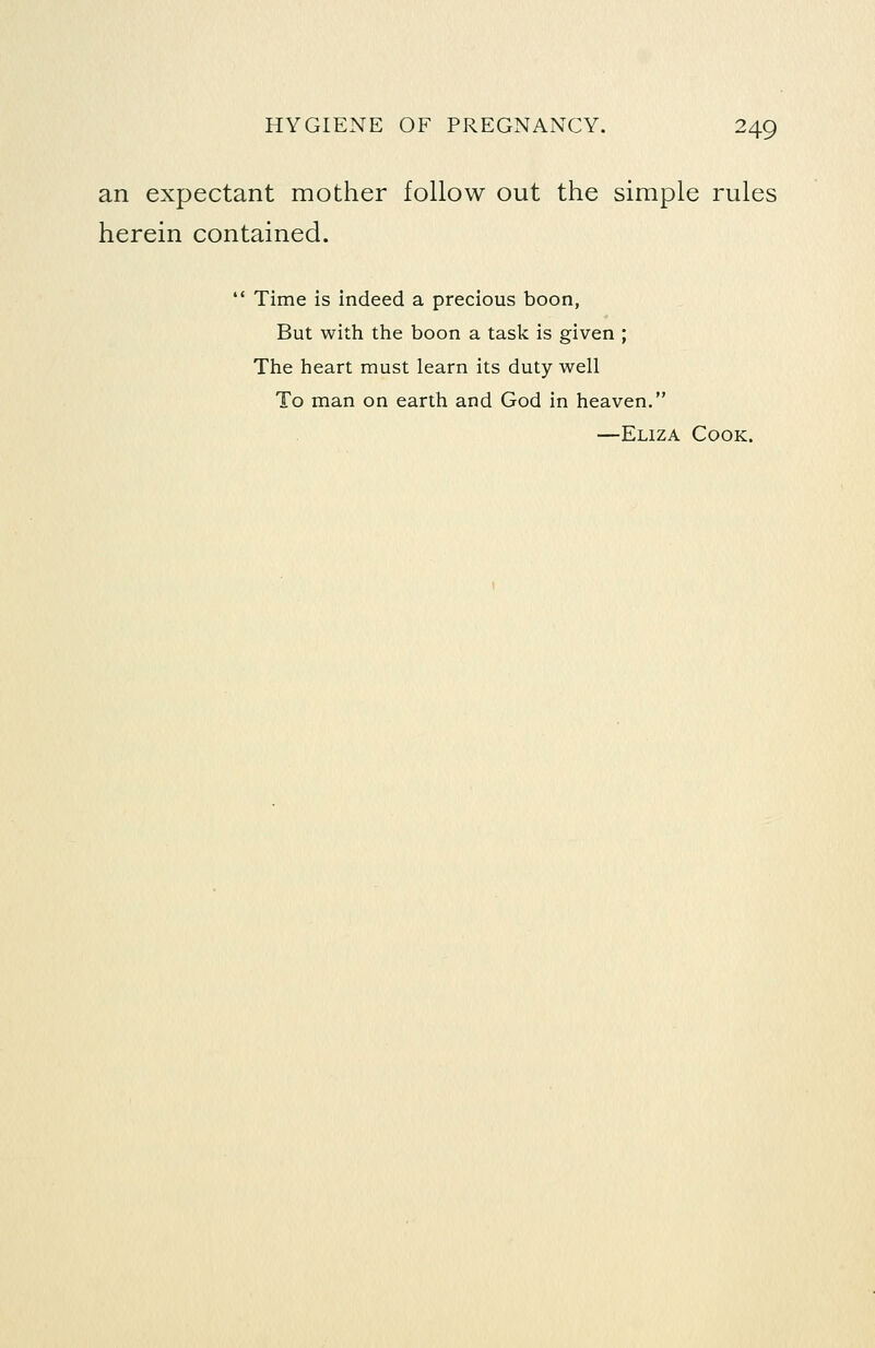 an expectant mother follow out the simple rules herein contained.  Time is indeed a precious boon, But with the boon a task is given ; The heart must learn its duty well To man on earth and God in heaven. —Eliza Cook.