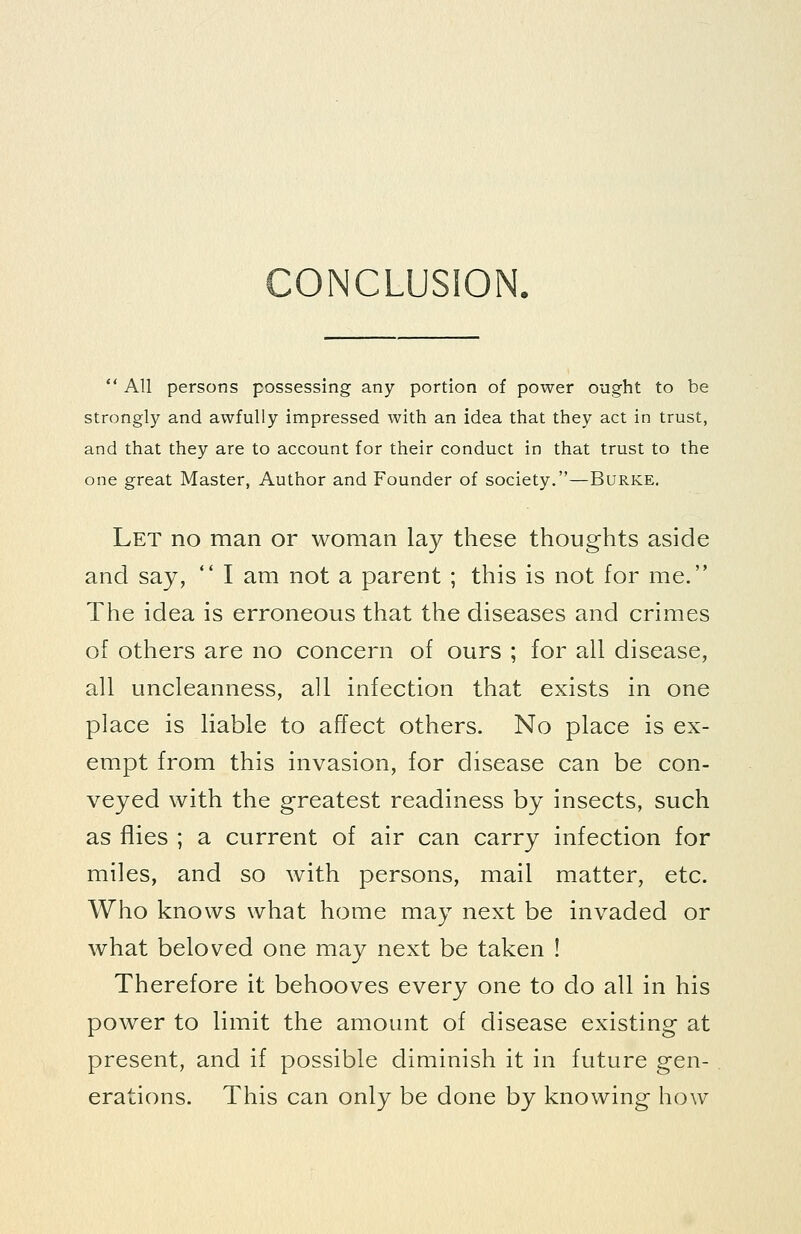 CONCLUSION. All persons possessing any portion of power ought to be strongly and awfully impressed with an idea that they act in trust, and that they are to account for their conduct in that trust to the one great Master, Author and Founder of society.—Burke. Let no man or woman lay these thoughts aside and say, I am not a parent ; this is not for me. The idea is erroneous that the diseases and crimes of others are no concern of ours ; for all disease, all uncleanness, all infection that exists in one place is liable to affect others. No place is ex- empt from this invasion, for disease can be con- veyed with the greatest readiness by insects, such as flies ; a current of air can carry infection for miles, and so with persons, mail matter, etc. Who knows what home may next be invaded or what beloved one may next be taken ! Therefore it behooves every one to do all in his power to limit the amount of disease existing at present, and if possible diminish it in future gen- erations. This can only be done by knowing how