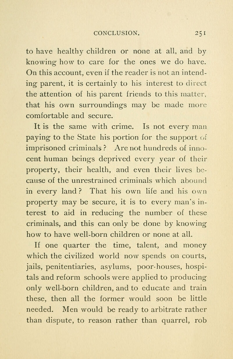 to have healthy children or none at all, and by knowing how to care for the ones we do have. On this account, even if the reader is not an intend- ing parent, it is certainly to his interest to direct the attention of his parent friends to this matter, that his own surroundings may be made more comfortable and secure. It is the same with crime. Is not every man paying to the State his portion for the support of imprisoned criminals ? Are not hundreds of inno- cent human beings deprived every year of their property, their health, and even their lives be- cause of the unrestrained criminals which abound in every land? That his own life and his own property may be secure, it is to every man's in- terest to aid in reducing the number of these criminals, and this can only be done by knowing how to have well-born children or none at all. If one quarter the time, talent, and money which the civilized world now spends on courts, jails, penitentiaries, asylums, poor-houses, hospi- tals and reform schools were applied to producing only well-born children, and to educate and train these, then all the former would soon be little needed. Men would be ready to arbitrate rather than dispute, to reason rather than quarrel, rob