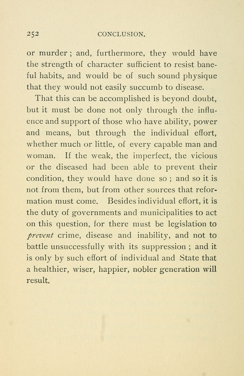or murder ; and, furthermore, they would have the strength of character sufficient to resist bane- ful habits, and would be of such sound physique that they would not easily succumb to disease. That this can be accomplished is beyond doubt, but it must be done not only through the influ- ence and support of those who have ability, power and means, but through the individual effort, whether much or little, of every capable man and woman. If the Aveak, the imperfect, the vicious or the diseased had been able to prevent their condition, they would have done so ; and so it is not from them, but from other sources that refor- mation must come. Besides individual effort, it is the duty of governments and municipalities to act on this question, for there must be legislation to prevent crime, disease and inabihty, and not to battle unsuccessfully with its suppression ; and it is only by such effort of individual and State that a healthier, wiser, happier, nobler generation will result.