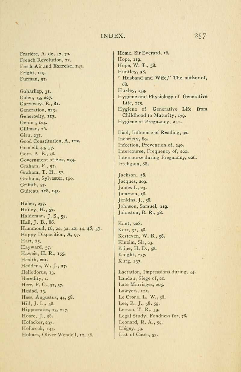 Frariere, A. de, 47, 70. French Revolution, 22. Fresh Air and Exercise, 247. Fright, iiQ. Furman, 57. Gaharliep, 31. Galen, 13, 227. Garraway, E., 81. Generation, 223. Generosity, 117. Genius, 124. Gillman, 16. Giru, 237. Good Constitution, A, 112. Goodell, 43, 57. Gore, A. E., 38. Government of Sex, 234. Graham, F., 57. Graham, T. H., 57- Graham, Sylvester, 190. Griffith, 57. Guiteau, 118, 145. Haber, 237. Hailey, H., 57. Haldeman, J. S., 57. Hall, J. B., 86. Hammond, 16, 20, 32, 42, 44, 46, 57. Happy Disposition, A, 97. Hart, 25. Hayward, 57. Haweis, H. R., 155. Health, 201. Heddens, W. J., 57. Heliodorus, 13. Heredity, i. Herr, F. C., 37, 57. Hesiod, 13. Hess, Augustus, 44, 58. Hill, J. L., 58. Hippocrates, 13, 227. Hoare, J., 58. Hofacker, 237. Holbrook, 145. Holmes, Oliver Wendell, 12, 36. Home, Sir Everard, 16. Hope, 119. Hope, W. T., 58. Huntley, 58.  Husband and Wife,' The author of, 68. Huxley, 153. Hygiene and Physiology of Generative Life, 175. Hygiene of Generative Life from Childhood to Maturity, 179. Hygiene of Pregnancy, 241. Iliad, Influence of Reading, 92. Inebriety, 8q. Infection, Prevention of, 240. Intercourse, Frequency of, 220. Intercourse during Pregnancy, 226. Irreligion, 88. Jackson, 58. Jacques, 209. James L, 23. Jameson, 58. Jenkins, J., 58. Johnson, Samuel, iigt Johnston, B. R., 58. Kant, 228. Kerr, 31, 58. Kesteven, W. B., 58. Kinelm, Sir, 23. Kline, H. D., 58. Knight, 237. Kurg, 237. Lactation, Impressions during, 44. Landau, Siege of, 21. Late Marriages, 205. Lawyers, 125. Le Crone, L. W., 58. Lee, R. J., 58, 59. Leeson, T. R., 59. Legal Study, Fondness for, 78. Leonard, R. A., 59. Liegey, 59. List of Cases, 53.
