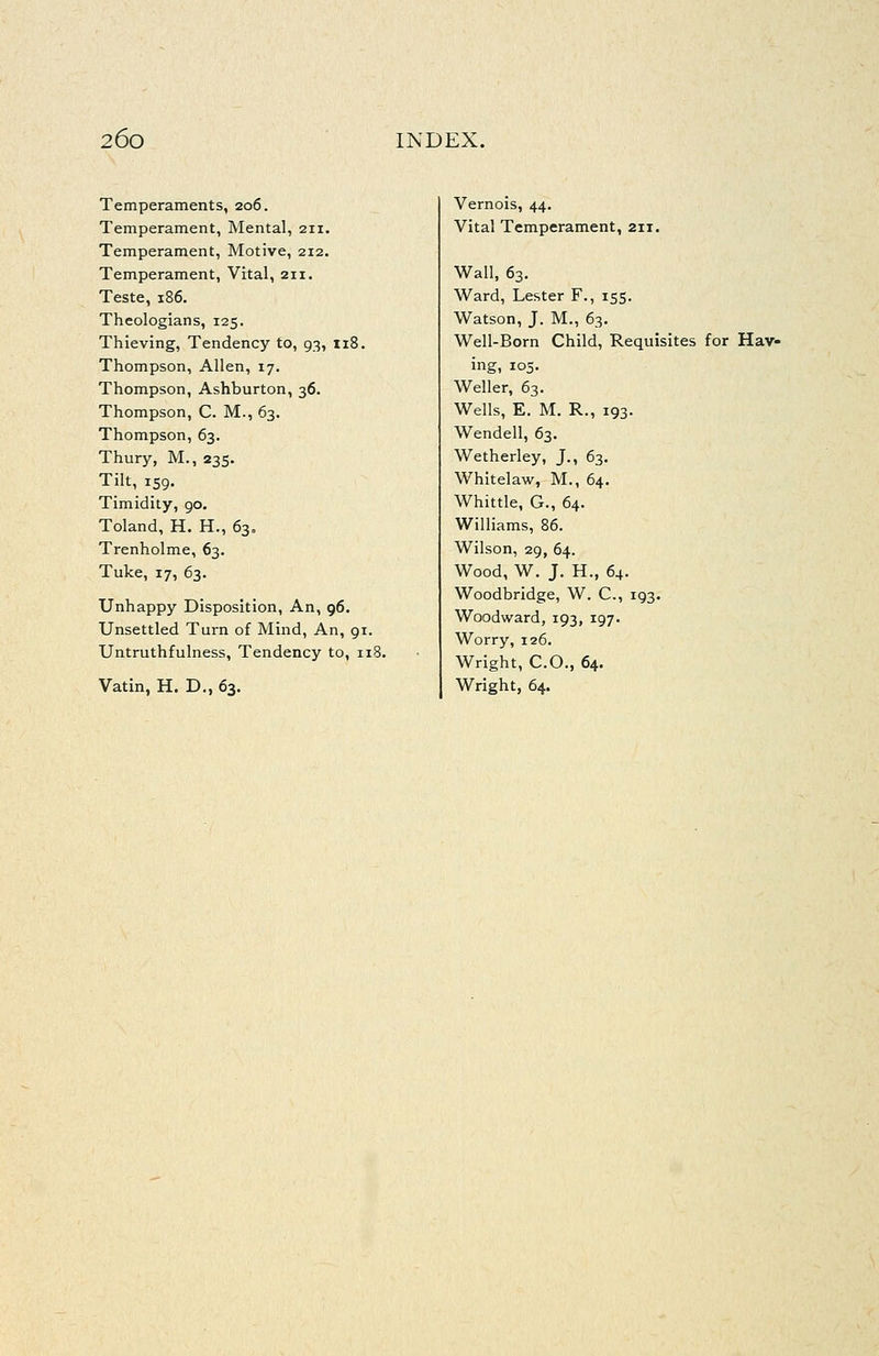 Temperaments, 206. Temperament, Mental, 211. Temperament, Motive, 212. Temperament, Vital, 211. Teste, 186. Theologians, 125. Thieving, Tendency to, 93, ii8. Thompson, Allen, 17. Thompson, Ashburton, 36. Thompson, C. M., 63. Thompson, 63. Thury, M., 235. Tilt, 159. Timidity, 90. Toland, H. H., 630 Trenholme, 63. Tuke, 17, 63. Unhappy Disposition, An, 96. Unsettled Turn of Mind, An, 91. Untruthfulness, Tendency to, iiS Vatin, H. D., 63. Vernois, 44. Vital Temperament, 211. Wall, 63. Ward, Lester F., 155. Watson, J. M., 63. Well-Born Child, Requisites for Hav- ing, 105. Weller, 63. Wells, E. M. R., 193. Wendell, 63. Wetherley, J., 63. Whitelaw, M., 64. Whittle, G., 64. Williams, 86. Wilson, 29, 64. Wood, W. J. H., 64. Woodbridge, W. C, 193. Woodward, 193, 197. Worry, 126. Wright, CO., 64. Wright, 64.