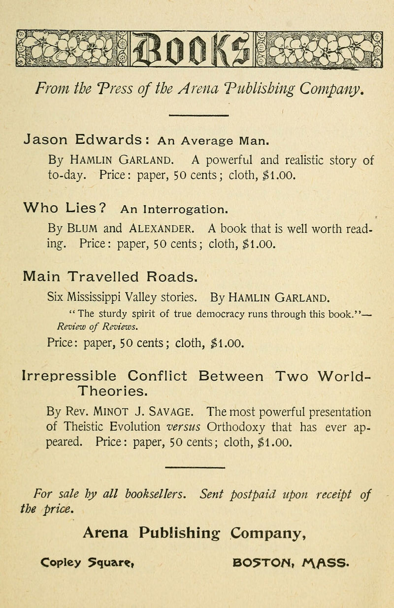 Jason Edwards: An Average Man. By Hamlin Garland. A powerful and realistic story of to-day. Price: paper, 50 cents; cloth, ;^1.00. Who Lies? An interrogation. By Blum and Alexander. A book that is well worth read- ing. Price: paper, 50 cents; cloth, ;^ 1.00. Main Travelled Roads. Six Mississippi Valley stories. By Hamlin Garland. The sturdy spirit of true democracy runs through this book.— Review of Reviews. Price: paper, 50 cents; cloth, ;^1.00. Irrepressible Conflict Between Two World- Theories. By Rev. Minot J. Savage. The most powerful presentation of Theistic Evolution versus Orthodoxy that has ever ap- peared. Price: paper, 50 cents; cloth, ^1.00. For sale by all booksellers. Sent postpaid upon receipt of the price. Arena Publishing Company,