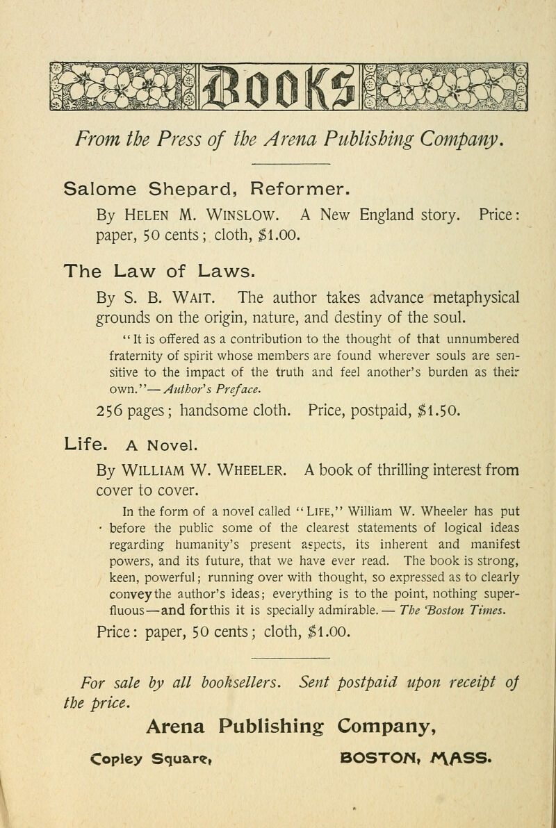 Salome Shepard, Reformer. By Helen M. Winslow. A New England story. Price: paper, 50 cents; cloth, ^1.00. The Law of Laws. By S. B. Wait. The author takes advance metaphysical grounds on the origin, nature, and destiny of the soul. It is offered as a contribution to the thought of that unnumbered fraternity of spirit whose members are found wherever souls are sen- sitive to the impact of the truth and feel another's burden as their own.—Author's Preface. 256 pages; handsome cloth. Price, postpaid, ^1.50. Life. A Novel. By William W. Wheeler. A book of thrilling interest from cover to cover. In the form of a novel called Life, William W. Wheeler has put • before the public some of the clearest statements of logical ideas regarding humanity's present aspects, its inherent and manifest powers, and its future, that we have ever read. The book is strong, keen, powerful; running over with thought, so expressed as to clearly convey the author's ideas; everything is to the point, nothing super- fluous—and forthis it is specially admirable.— The Boston Times. Price: paper, 50 cents; cloth, ^1.00. For sale by all booksellers. Sent postpaid upon receipt 0} the price. Arena Publishing Company,