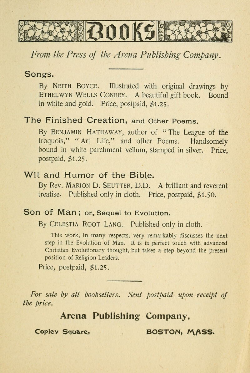 Songs. By Neith Boyce. Illustrated with original drawings by Ethelwyn Wells Conrey. A beautiful gift book. Bound in white and gold. Price, postpaid, $\.2^. The Finished Creation, and other Poems. By Benjamin Hathaway, author of  The League of the Iroquois, '' Art Life, and other Poems. Handsomely bound in white parchment vellum, stamped in silver. Price, postpaid, ^1.25- Wit and Humor of the Bible. By Rev. Marion D. Shutter, D.D. A brilliant and reverent treatise. Published only in cloth. Price, postpaid, ^1.50. Son of Man; or, Sequel to Evolution. By Celestia Root Lang. Published only in cloth. This work, in many respects, very remarkably discusses the next step in the Evolution of Man, It is in perfect touch with advanced Christian Evolutionary thought, but takes a step beyond the present position of Religion Leaders. Price, postpaid, $\.2^. For sale by all booksellers. Sent postpaid upon receipt of the price. Arena Publishing Company,