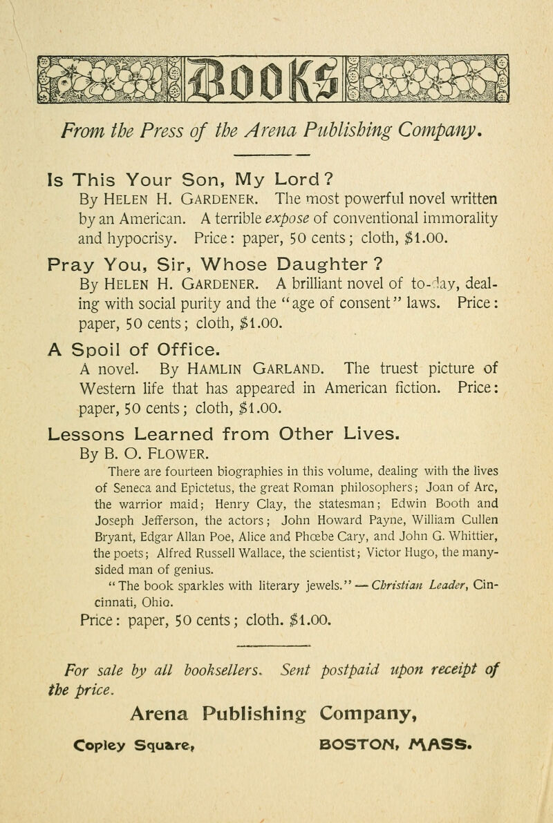Is This Your Son, My Lord? By Helen H. Gardener. The most powerful novel written by an American. A terrible expose of conventional immorality and hypocrisy. Price: paper, 50 cents; cloth, ^1,00. Pray You, Sir, Whose Daughter ? By Helen H. Gardener. A brilliant novel of to-iay, deal- ing with social purity and the  age of consent laws. Price: paper, 50 cents; cloth, ^1.00. A Spoil of Office. A novel. By Hamlin Garland. The truest picture of Western life that has appeared in American fiction. Price: paper, 50 cents; cloth, ^1.00. Lessons Learned from Other Lives. By B. O. Flower. There are fourteen biographies in this volume, dealing with the lives of Seneca and Epictetus, the great Roman philosophers; Joan of Arc, the warrior maid; Henry Clay, the statesman; Edwin Booth and Joseph Jefferson, the actors; John Howard Payne, William Cullen Bryant, Edgar Allan Poe, Alice and Phoebe Gary, and John G. Whittier, the poets; Alfred Russell Wallace, the scientist; Victor Hugo, the many- sided man of genius. The book sparkles with literary ]ewels. — CImsh'an Leader, Cin- cinnati, Ohio. Price: paper, 50 cents; cloth. ;^1.00. For sale by all booksellers. Sent postpaid upon receipt of the price. Arena Publishing Company,