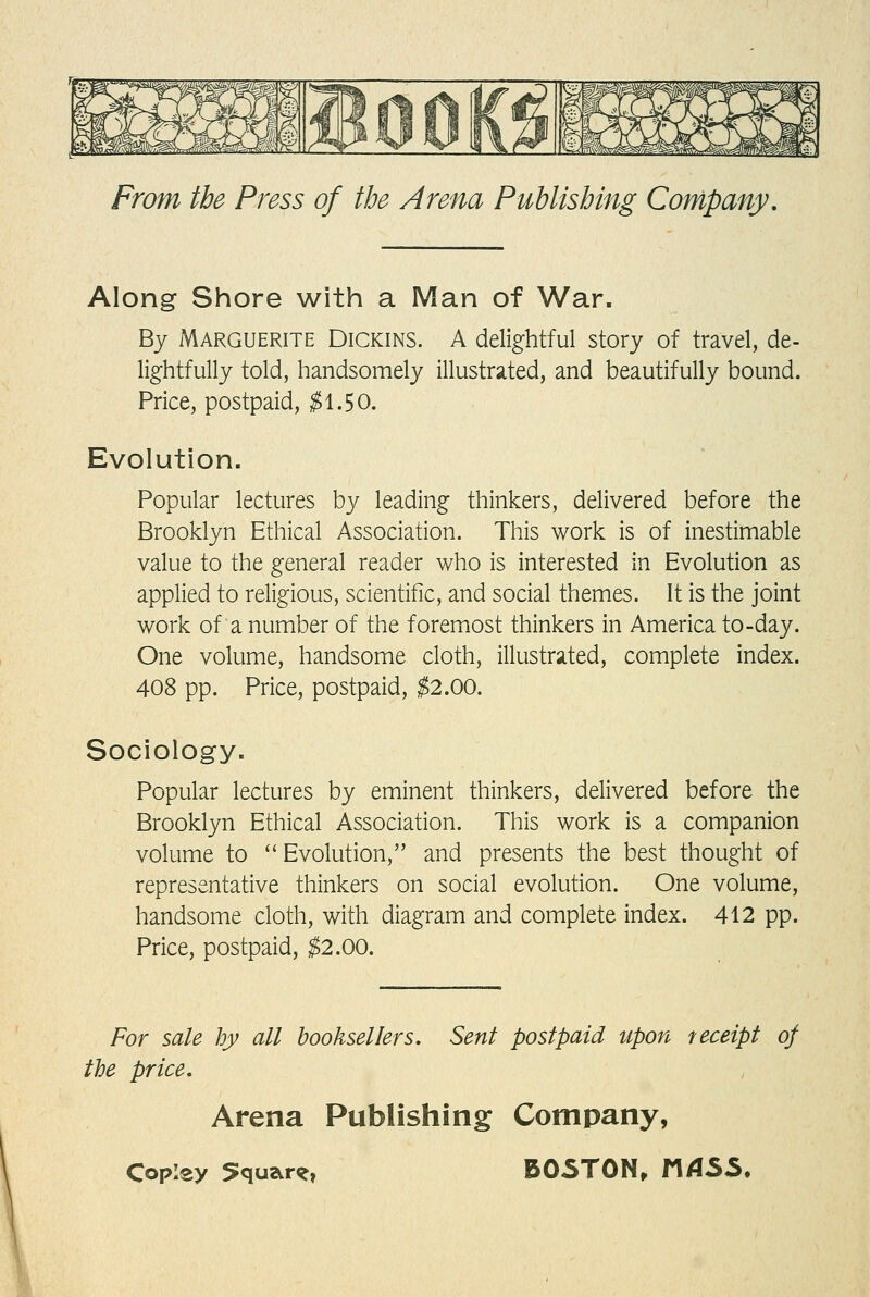 Along Shore with a Man of War. By Marguerite Dickins. A delightful story of travel, de- lightfully told, handsomely illustrsited, and beautifully bound. Price, postpaid, ;^1.50. Evolution. Popular lectures by leading thinkers, delivered before the Brooklyn Ethical Association. This work is of inestimable value to the general reader who is interested in Evolution as applied to religious, scientific, and social themes. It is the joint work of a number of the foremost thinkers in America to-day. One volume, handsome cloth, illustrsited, complete index. 408 pp. Price, postpaid, ^2.00. Sociology. Popular lectures by eminent thinkers, delivered before the Brooklyn Ethical Association. This work is a companion volume to Evolution, and presents the best thought of representative thinkers on social evolution. One volume, handsome cloth, with diagram and complete index. 412 pp. Price, postpaid, ^2.00. For sale by all booksellers. Sent postpaid upon receipt of tbe price. Arena Publishing Company,