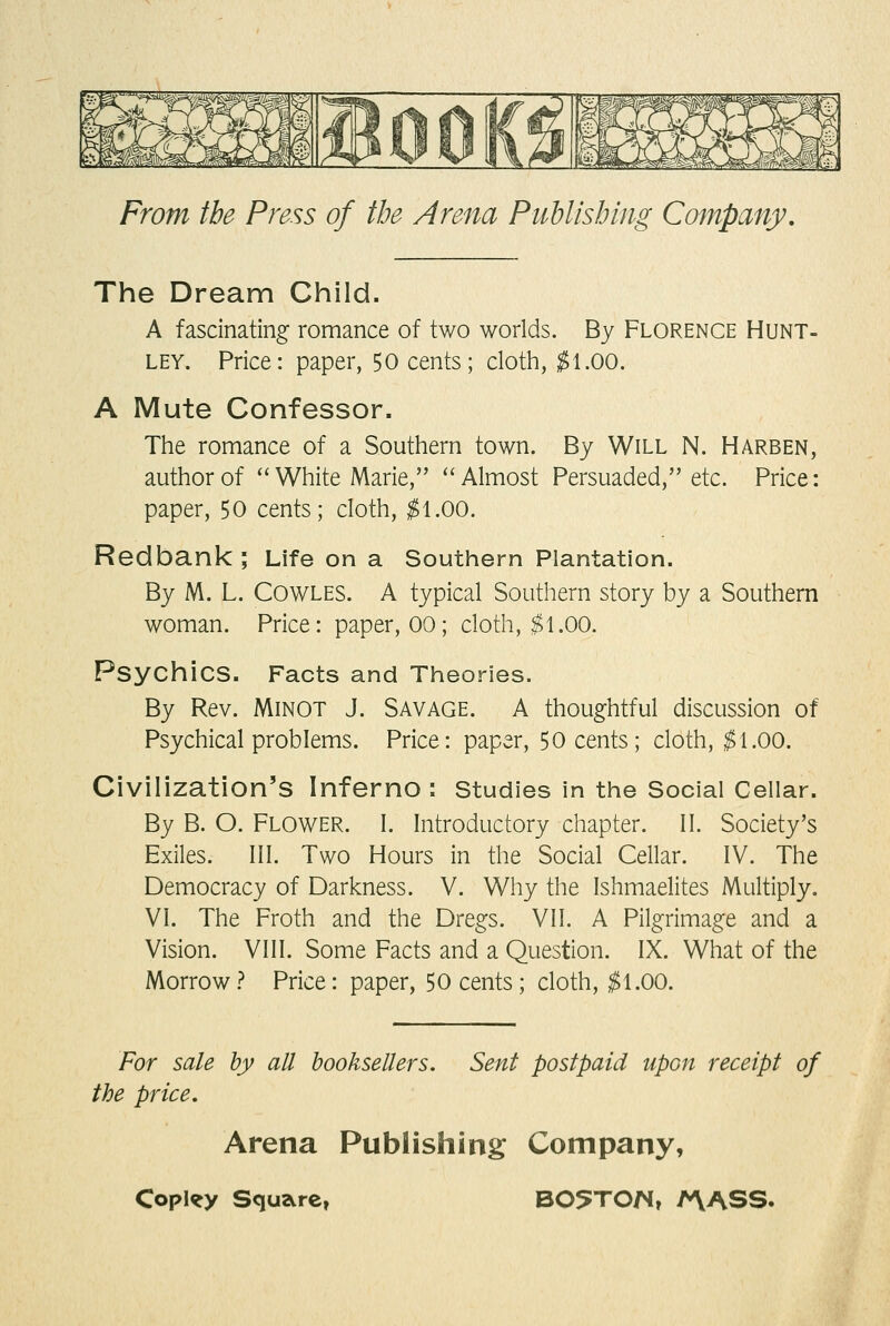 The Dream Child. A fascinating romance of two worlds. By Florence Hunt- ley. Price: paper, 50 cents; cloth, ^1.00. A Mute Confessor. The romance of a Southern town. By Will N. Harden, author of ''White Marie, ^'Almost Persuaded, etc. Price: paper, 50 cents; cloth, ^1.00. Redbank ; Life on a Southern Plantation. By M. L. COWLES. A typical Southern story by a Southern woman. Price: paper, 00; cloth, ^1.00. Psychics. Facts and Theories. By Rev. MiNOT J. SAVAGE. A thoughtful discussion of Psychical problems. Price: paper, 50 cents; cloth, ^1.00. Civilization's Inferno : studies in the Social Cellar. By B. O. Flower. I. Introductory chapter. II. Society's Exiles. III. Two Hours in the Social Cellar. IV. The Democracy of Darkness. V. Why the Ishmaelites Multiply. VI. The Froth and the Dregs. VII. A Pilgrimage and a Vision. VIII. Some Facts and a Question. IX. What of the Morrow.? Price: paper, 50 cents; cloth, ^1.00. For sale by all booksellers. Sent postpaid upon receipt of the price. Arena Publishing Company,