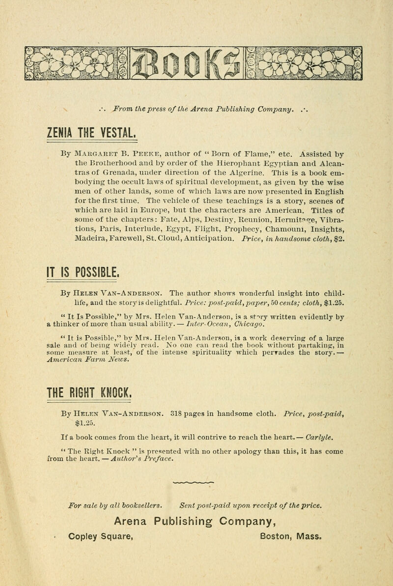 ZENIA THE VESTAL. By Margaret B. Peeke, author of Born of Flame, etc. Assisted by the Brotherhood and by order of the Hierophant Egyptian and Alcan- tras of Grenada, under direction of the Algerine. This is a book em- bodying the occult laws of spiritual development, as given by the wise men of other lands, some of which laws are now presented in English for the first time. The vehicle of these teachings is a story, scenes of which are laid in Europe, but the characters are American. Titles of some of the chapters: Fate, Alps, Destiny, Reunion, Hermit?<5e, Vibra- tions, Paris, Interlude, Egypt, Flight, Prophecy, Chamouni, Insights, Madeira, Farewell, St. Cloud, Anticipation. Price, in handsome cloth, |2. IT IS POSSIBLE. By Helen Van-Anderson. The author shows wonderful insight into child- life, and the story is delightful. Price: post-paid,paper, bQ cents; cloth, $1.25. It Is Possible, by Mrs. Helen Van-Anderson, is a st'^ry written evidently by a thinker of more than usual ability. — Inter-Ocean, Chicago. •' It is Possible, by Mrs. Helen Van-Anderson, is a work deserving of a large sale and of being \pidely read. No one can read the book without partaking, in some measure at least, of the intense spirituality which perTades the story.— American Farm Jfews. THE RIGHT KHOCK. By Helen Van-Anderson. 318 pages in handsome cloth. Price, post-paid, $1.25. If a book comes fi'om the heart, it will contrive to reach the heart.— Carlyle. The Right Knock is presented with no other apology than this, it has come from the heart. —Author's Pre/ace. For sale by all booksellers. Sent post-paid upon receipt of the price. Arena Publishing Company,