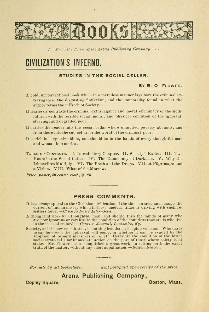 CIVILIZATION'S INFERNO. STUDIES IN THE SOCIAL CELLAR. BY B. O. FLOWER. A bold, unconventional book which in a merciless manner lays bare the criminal ex- travagance, the disgusting- fliuikyisiu, and the immorality found in what the author terms the  Froth of Society. It fearlessly contrasts tlie criminal extravagance and moral effeminacy of the sloth- ful rich with the terrible social, moral, and physical condition of the ignorant, starving, and degraded poor. It carries the reader into the social cellar where uninvited poverty abounds, and from there into the sub-cellar, or the world of the criminal poor. It is rich in suggestive hints, and should be in the hands of every thoughtful man and woman in America. Table OF Contents. — I. Introductory Chapter. II. Society's Exiles. III. Two Hours in the Social Cellar. IV. The Democracy of Darkness. V. Why the Ishmaelites Multiply. VI. The Froth and the Dregs. VII. A Pilgrimage and a Vision. VIII. What of the Morrow. Price: paper, 50 cents; cloth, $1.25. PRESS COMMENTS. It is a strong appeal to the Christian civilization of the times to arise and change the current of human misery which in these modern times is driving with such re- sistless force. —Chicago Daily Inter-Ocean. A thoughtful work by a thoughtful man, and should turn the minds of many who are now ignorant or careless to the condition of the countless thousands who live in the  social cellar.— Courier-Joiirnal, Louisville, Ky. Society, as it is now constituted, is nothing less than a sleeping volcano. Who dares to say how soon tlie upheaval will come, or whether it can be evaded by the adoption of prompt measures of relief? Certainly the condition of the lower social strata calls for immediate action on the part of those who've safety is at stake. Mr. Flower has accomplished a great work, in setting forth the exact truth of the matter, without any effort at palliation. —Boston Beacon. For sale by all booksellers. Sent post-paid upon receipt of the price. Arena Publishing Company,