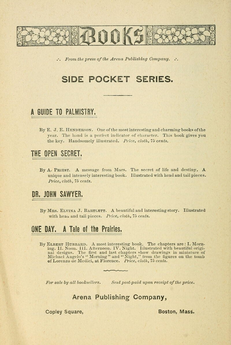 SIDE POCKET SERIES. A GUIDE TO PALMISTRY. By E. J. E. Henderson. One of the most interesting and charming books of the year. The liund is a perfect indicator of character. Tills book gires you the key. Handsomely illustrated. Price, cloth, 75 cents. THE OPEN SECRET. By A. Priest. A message from Mars. The secret of life and destiny. A unique and intensely interesting book. Illustrated with liead and tail piece s. Price, cloth, 75 cejits. By Mrs. Elvina J. Bartlett. A beautiful and interesting story. Illustrated with heau and tail pieces. Price, cloth, 75 cents. ONE DAY. A Tale of the Prairies. By Elbbbt Hubbard. A most interesting- book. The chapters are : I. Morn- ing. II. Noon. III. Afternoon. IV. Night. Illustrated with beautiful origi- nal designs. The first and last chapters show drawings in miniature of Michael Augelo's Morning and Night, from the figures on the tomb of Lorenzo de Medici, at Florence. Price, cloth, 75 cents. For sale by all booksellers. Sent post-paid upon receipt of the price. Arena Publishing Company,