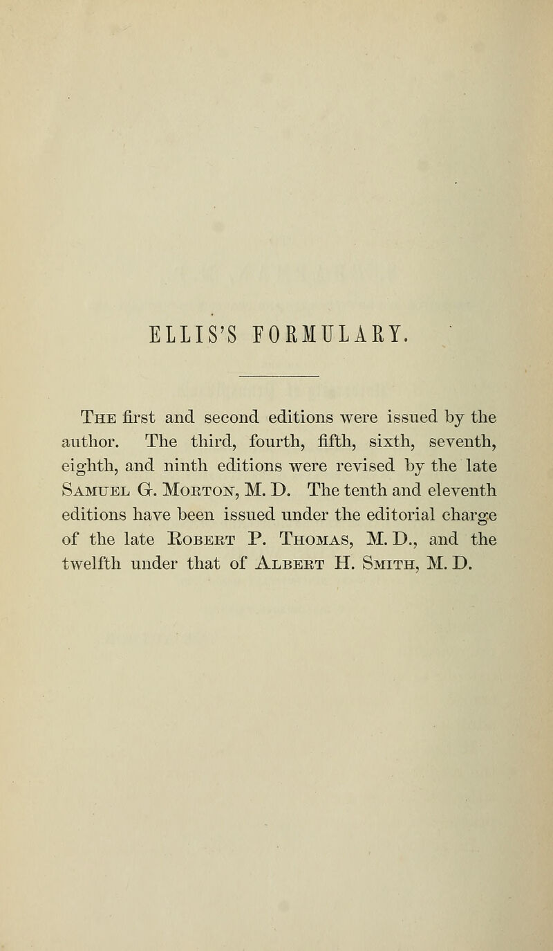 ELLIS'S FORMULARY. The first and second editions were issued by the author. The third, fourth, fifth, sixth, seventh, eighth, and ninth editions were revised by the late Samuel G. Morton, M. D. The tenth and eleventh editions have been issued under the editorial charge of the late Robert P. Thomas, M. D., and the twelfth under that of Albert H. Smith, M. D.
