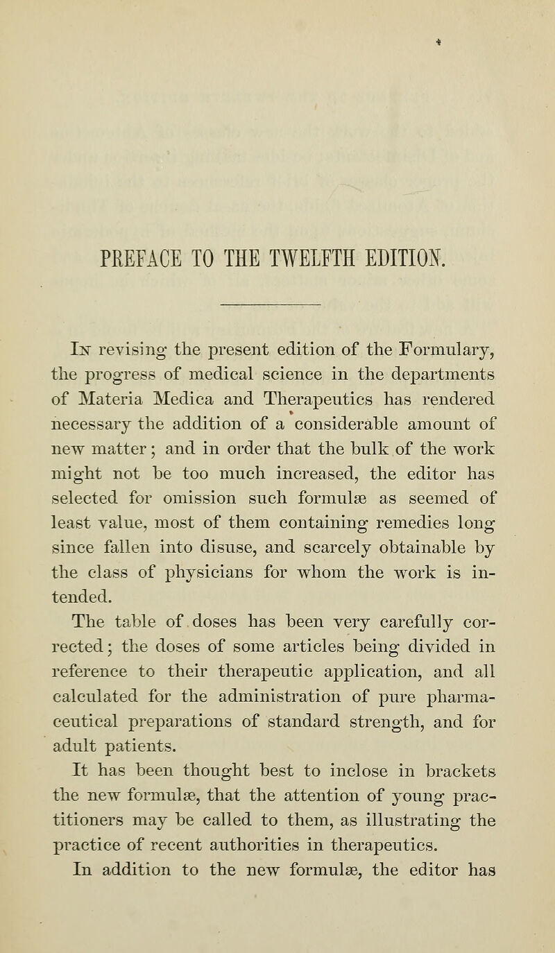 PREFACE TO THE TWELFTH EDITION. Isr revising the present edition of the Formulary, the progress of medical science in the departments of Materia Medica and Therapeutics has rendered necessary the addition of a considerable amount of new matter; and in order that the bulk of the work might not be too much increased, the editor has selected for omission such formulae as seemed of least value, most of them containing remedies long since fallen into disuse, and scarcely obtainable by the class of physicians for whom the work is in- tended. The table of doses has been very carefully cor- rected; the doses of some articles being divided in reference to their therapeutic application, and all calculated for the administration of pure pharma- ceutical preparations of standard strength, and for adult patients. It has been thought best to inclose in brackets the new formulae, that the attention of young prac- titioners may be called to them, as illustrating the X3ractice of recent authorities in therapeutics. In addition to the new formulae, the editor has