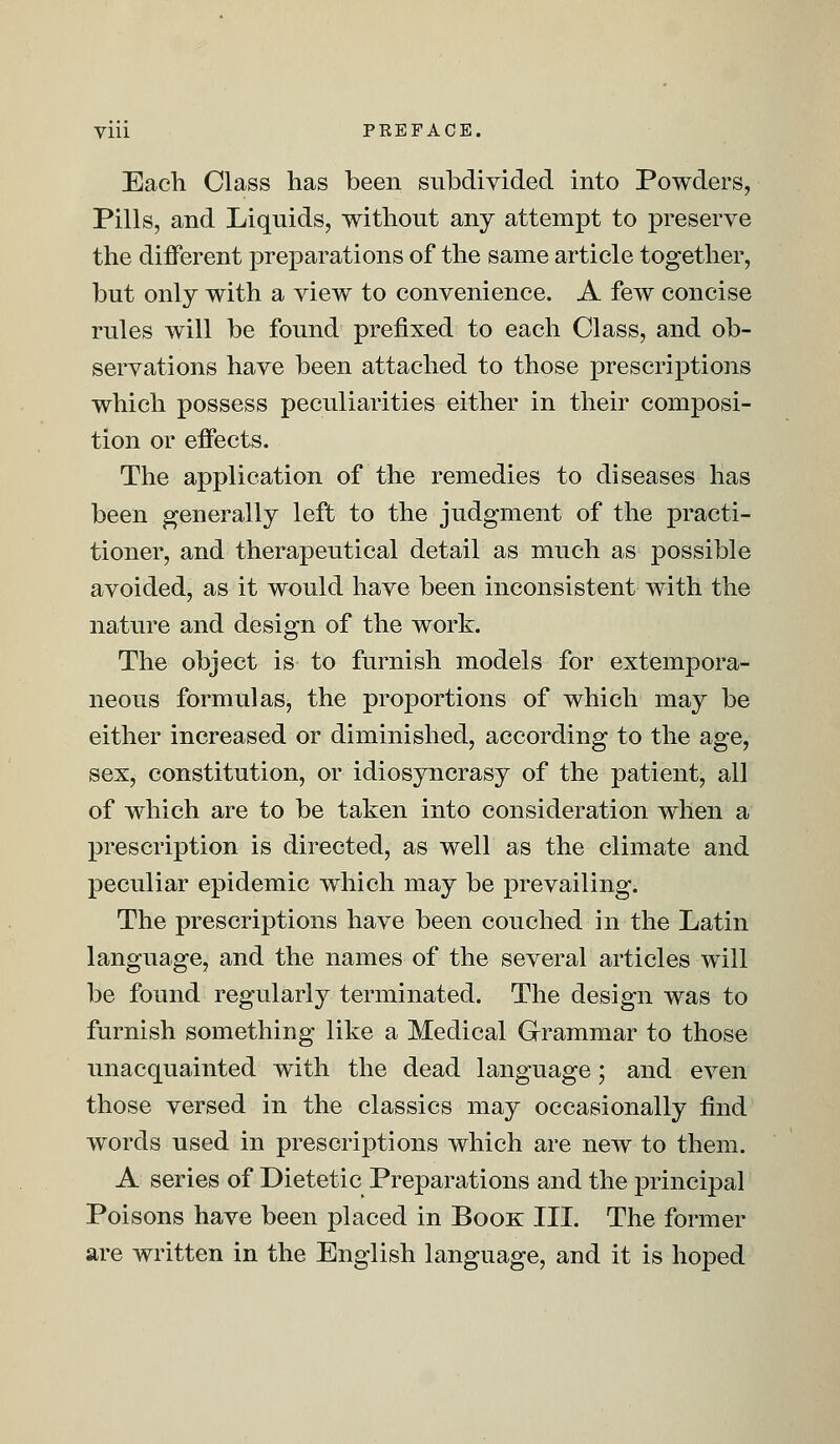 Each Class has been subdivided into Powders, Pills, and Liquids, without any attempt to preserve the different preparations of the same article together, but only with a view to convenience. A few concise rules will be found prefixed to each Class, and ob- servations have been attached to those prescriptions which possess peculiarities either in their composi- tion or effects. The application of the remedies to diseases has been generally left to the judgment of the practi- tioner, and therapeutical detail as much as possible avoided, as it would have been inconsistent with the nature and design of the work. The object is to furnish models for extempora- neous formulas, the proportions of which may be either increased or diminished, according to the age, sex, constitution, or idiosyncrasy of the patient, all of which are to be taken into consideration when a prescription is directed, as well as the climate and peculiar epidemic which may be prevailing. The prescriptions have been couched in the Latin language, and the names of the several articles will be found regularly terminated. The design was to furnish something like a Medical Grammar to those unacquainted with the dead language; and even those versed in the classics may occasionally find words used in prescriptions which are new to them. A series of Dietetic Preparations and the principal Poisons have been placed in Book III. The former are written in the English language, and it is hoped