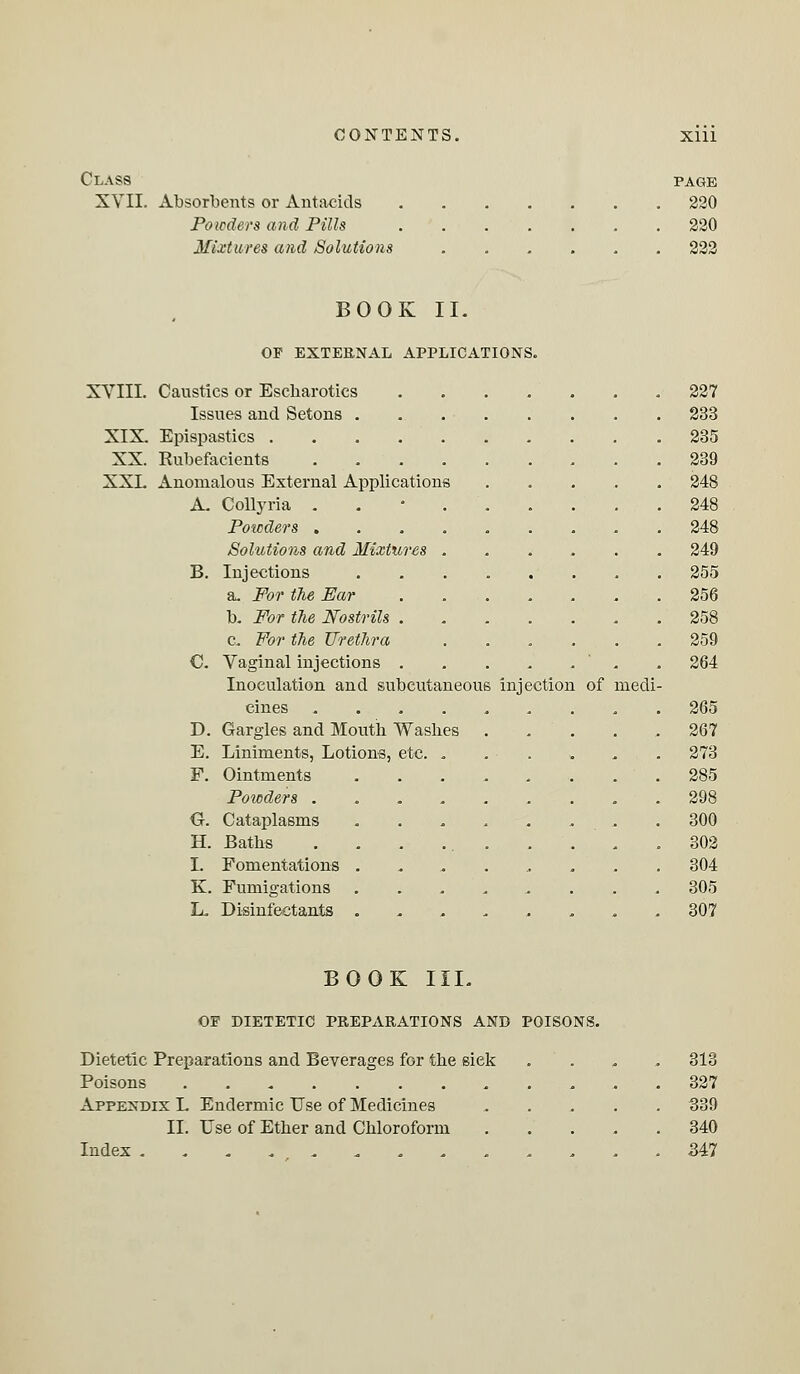 Class XVII. Absorbents or Antacids Powders and Pills Mixtures and Solutions PAGE 220 220 222 BOOK II. OF EXTERNAL APPLICATIONS. XVIII. Caustics or Escharotics Issues aud Setons . XIX. Epispastics XX. Eubefacients .... XXL Anomalous External Applications A. Collyria . Powders .... Solutions and Mixtures . Injections a. For the Bar b. For the Nostrils . c. For the Urethra Vaginal injections . Inoculation and subcutaneous injection cines .... D. Gargles and Mouth Washes E. Liniments, Lotions, etc. . Ointments Powders . . . . Cataplasms Baths Fomentations . K. Fumigations L. Disinfectants . B. C. F. G. H. I. of medi- 227 233 235 239 248 248 248 249 255 256 258 259 264 265 267 273 285 298 300 302 304 305 307 BOOK III. OF DIETETIC PREPARATIONS AND POISONS. Dietetic Preparations and Beverages for the siek .... 313 Poisons 327 Appendix L Endermic Use of Medicines 339 II. Use of Ether and Chloroform 340 Index ............. .347