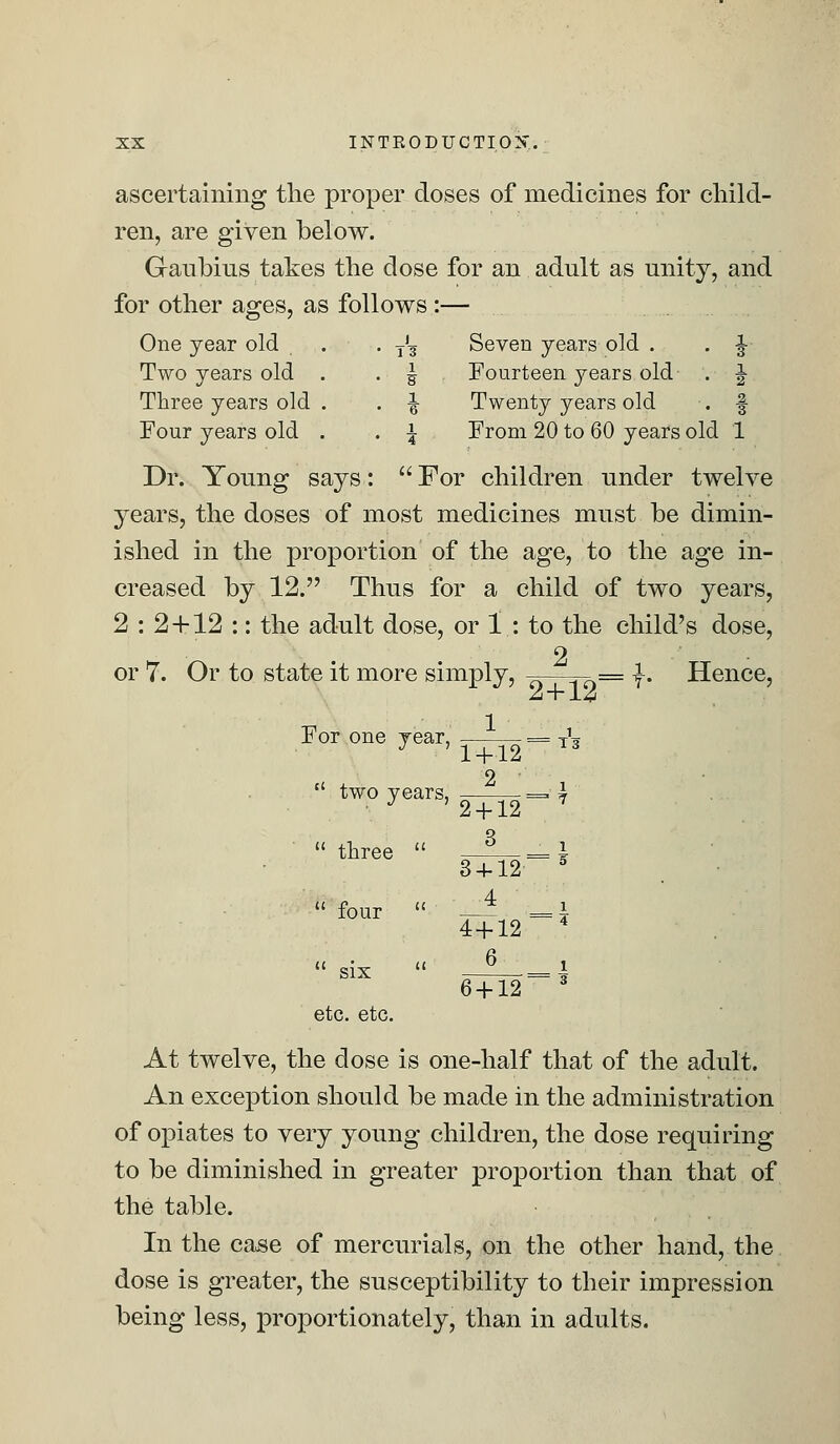 ascertaining the proper doses of medicines for child- ren, are given below. Ganbins takes the dose for an adult as unity, and for other ages, as follows :— One year old . . T'g Seven years old . . -J- Two years old . . | Fourteen years old . J Three years old . . ^ Twenty years old . f Four years old . . \ From 20 to 60 years old 1 Dr. Young says:  For children under twelve years, the doses of most medicines must be dimin- ished in the proportion of the age, to the age in- creased by 12. Thus for a child of two years, 2 : 2 + 12 :: the adult dose, or 1 : to the child's dose, 2 or 7. Or to state it more simply, ——-r7=v= I. Hence, 1 J' 24-12 For one year, = A J ' 1 + 12 T3 t( two years, = I ■ J ' 2 + 12 7  three  four  six etc. etc. 3 3 + 12 5 4 4 + 12 4 6 6 + 12 3 At twelve, the dose is one-half that of the adult. An exception should be made in the administration of opiates to very young children, the dose requiring to be diminished in greater proportion than that of the table. In the case of mercurials, on the other hand, the dose is greater, the susceptibility to their impression being less, proportionately, than in adults.