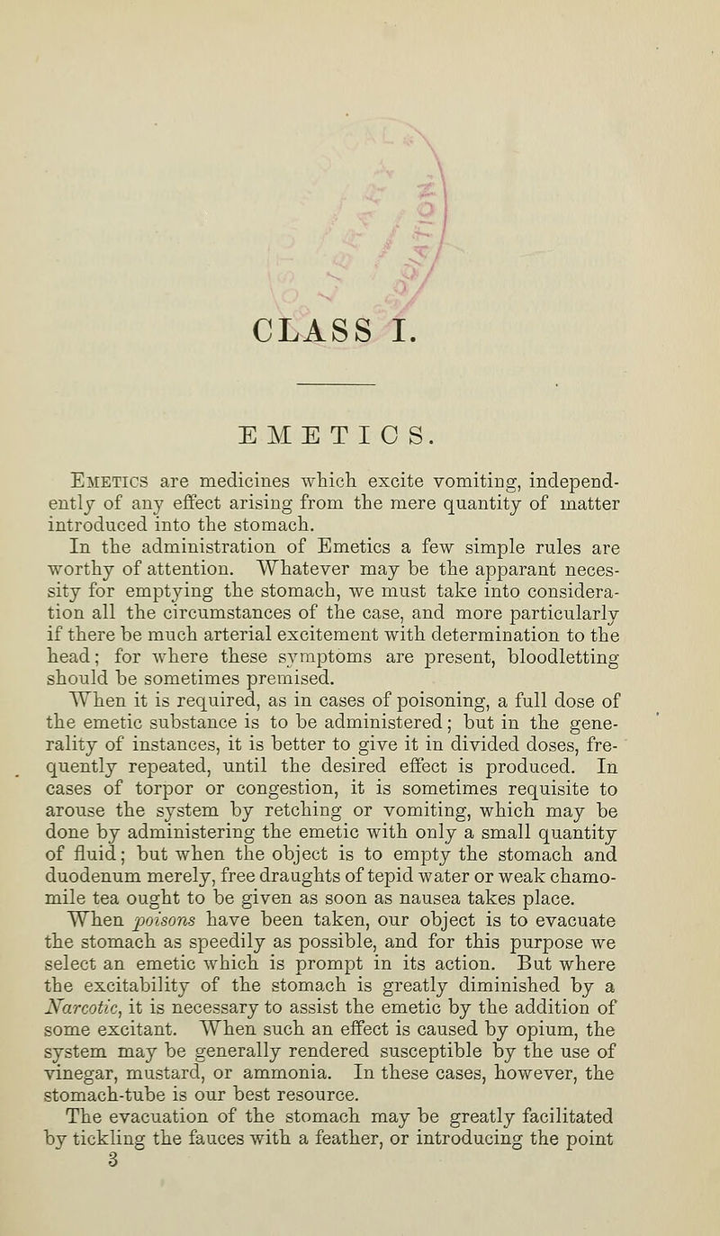 EMETICS. Emetics are medicines which excite vomiting, independ- ently of any effect arising from the mere quantity of matter introduced into the stomach. In the administration of Emetics a few simple rules are worthy of attention. Whatever may be the apparant neces- sity for emptying the stomach, we must take into considera- tion all the circumstances of the case, and more particularly if there be much arterial excitement with determination to the head; for where these symptoms are present, bloodletting should be sometimes premised. When it is required, as in cases of poisoning, a full dose of the emetic substance is to be administered; but in the gene- rality of instances, it is better to give it in divided doses, fre- quently repeated, until the desired effect is produced. In cases of torpor or congestion, it is sometimes requisite to arouse the system by retching or vomiting, which may be done by administering the emetic with only a small quantity of fluid; but when the object is to empty the stomach and duodenum merely, free draughts of tepid water or weak chamo- mile tea ought to be given as soon as nausea takes place. When poisons have been taken, our object is to evacuate the stomach as speedily as possible, and for this purpose we select an emetic which is prompt in its action. But where the excitability of the stomach is greatly diminished by a Narcotic, it is necessary to assist the emetic by the addition of some excitant. When such an effect is caused by opium, the system may be generally rendered susceptible by the use of vinegar, mustard, or ammonia. In these cases, however, the stomach-tube is our best resource. The evacuation of the stomach may be greatly facilitated by tickling the fauces with a feather, or introducing the point 3