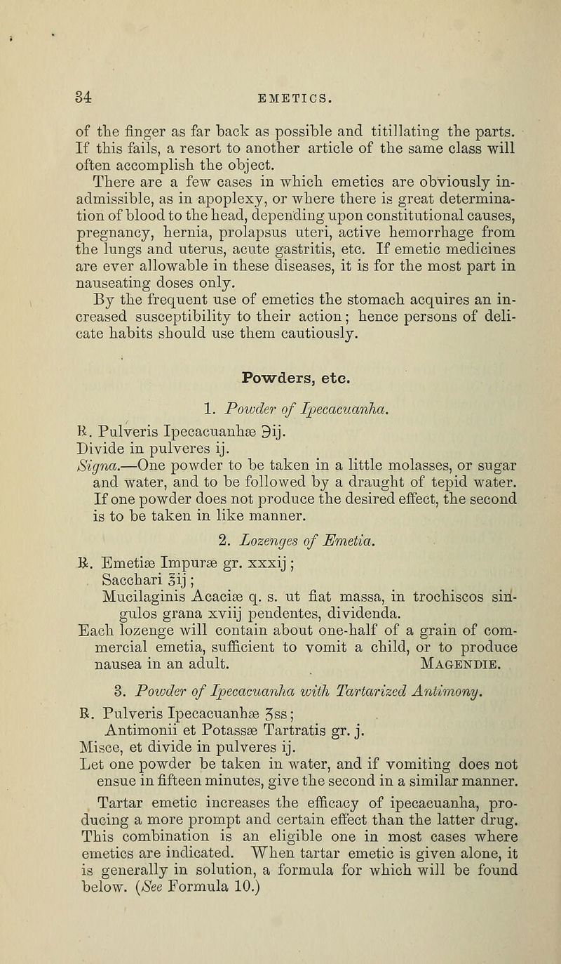 of the finger as far back as possible and titillating the parts. If this fails, a resort to another article of the same class will often accomplish the object. There are a few cases in which emetics are obviously in- admissible, as in apoplexy, or where there is great determina- tion of blood to the head, depending upon constitutional causes, pregnancy, hernia, prolapsus uteri, active hemorrhage from the lungs and uterus, acute gastritis, etc. If emetic medicines are ever allowable in these diseases, it is for the most part in nauseating doses only. By the frequent use of emetics the stomach acquires an in- creased susceptibility to their action; hence persons of deli- cate habits should use them cautiously. Powders, etc. 1. Powder of Ipecacuanha. R. Pulveris Ipecacuanhas 9ij. Divide in pulveres ij. Signa.—One powder to be taken in a little molasses, or sugar and water, and to be followed by a draught of tepid water. If one powder does not produce the desired effect, the second is to be taken in like manner. 2. Lozenges of Emetia. R. Emetias Impuras gr. xxxij ; Sacchari gij; Mucilaginis Acacias q. s. ut fiat massa, in trochiscos sin- gulos grana xviij pendentes, dividenda. Each lozenge will contain about one-half of a grain of com- mercial emetia, sufficient to vomit a child, or to produce nausea in an adult. Magendie. 3. Powder of Ipecacuanha with Tartarized Antimony. R. Pulveris Ipecacuanhas Jss; Antimonii et Potassas Tartratis gr. j. Mi see, et divide in pulveres ij. Let one powder be taken in water, and if vomiting does not ensue in fifteen minutes, give the second in a similar manner. Tartar emetic increases the efficacy of ipecacuanha, pro- ducing a more prompt and certain effect than the latter drug. This combination is an eligible one in most cases where emetics are indicated. When tartar emetic is given alone, it is generally in solution, a formula for which will be found below. (See Formula 10.)