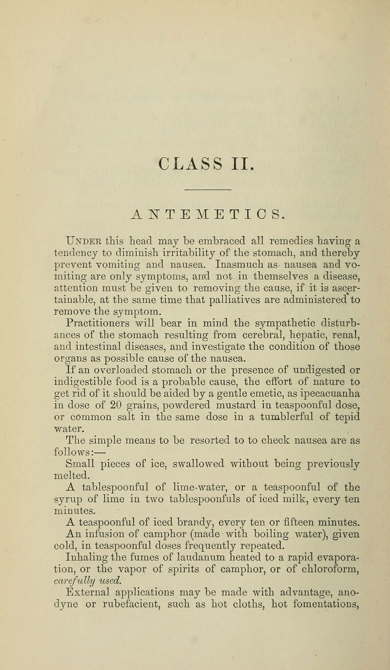 ASTEMETIOS. Under this head may be embraced all remedies having a tendency to diminish irritability of the stomach, and thereby prevent vomiting and nausea. Inasmuch as- nausea and vo- miting are only symptoms, and not in themselves a disease, attention must be given to removing the cause, if it is ascer- tainable, at the same time that palliatives are administered to remove the symptom. Practitioners will bear in mind the sympathetic disturb- ances of the stomach resulting from cerebral, hepatic, renal, and intestinal diseases, and investigate the condition of those organs as possible cause of the nausea. If an overloaded stomach or the presence of undigested or indigestible food is a probable cause, the effort of nature to get rid of it should be aided by a gentle emetic, as ipecacuanha in dose of 20 grains, powdered mustard in teaspoonful dose, or common salt in the same dose in a tumblerful of tepid water. The simple means to be resorted to to check nausea are as follows:— Small pieces of ice, swallowed without being previously melted. A tablespoonful of lime-water, or a teaspoonful of the syrup of lime in two tablespoonfuls of iced milk, every ten minutes. A teaspoonful of iced brandy, every ten or fifteen minutes. An infusion of camphor (made with boiling water), given cold, in teaspoonful doses frequently repeated. Inhaling the fumes of laudanum heated to a rapid evapora- tion, or the vapor of spirits of camphor, or of chloroform, carefully used. External applications may be made with advantage, ano- dyne or rubefacient, such as hot cloths, hot fomentations,