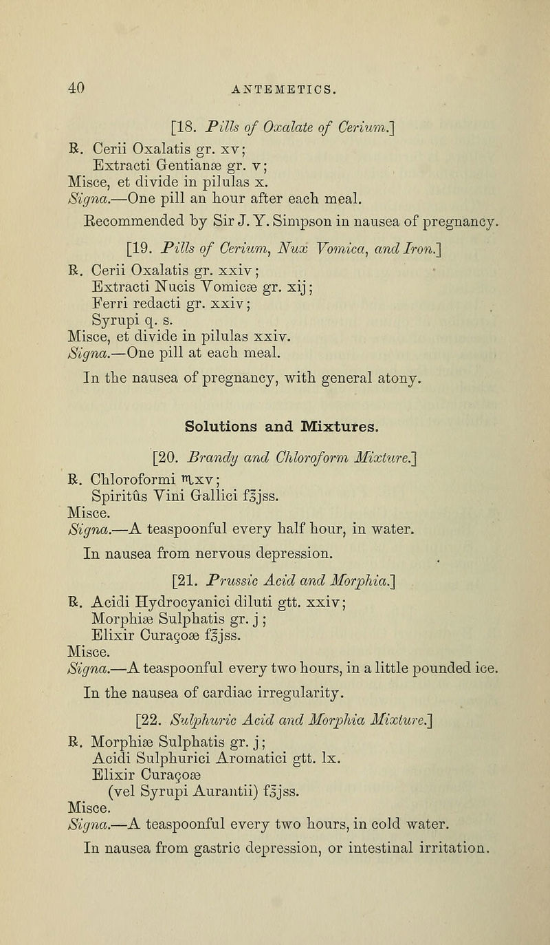 [18. Pills of Oxalate of Cerium.] R. Cerii Oxalatis gr. xv; Extracti Gentianse gr. v; Misce, et divide in pilulas x. Signa.—One pill an hour after each meal. Eecommended by Sir J. Y. Simpson in nausea of pregnancy. [19. Pills of Cerium, Nux Vomica, and Iron.] R. Cerii Oxalatis gr. xxiv; Extracti Nucis Vomicae gr. xij; Ferri redacti gr. xxiv; Syrupi q. s. Misce, et divide in pilulas xxiv. Signa.—One pill at each meal. In the nausea of pregnancy, with general atony. Solutions and Mixtures. [20. Brandy and Chloroform Mixture^] R. Chloroformi Ixv; Spiritus Vini Gallici fsjss. Misce. Signa.—A teaspoonful every half hour, in water. In nausea from nervous depression. [21. Prussic Acid and Morphia.'] R. Acidi Hydrocyanici diluti gtt. xxiv; Morphise Sulphatis gr. j ; Elixir Curagose fjjss. Misce. Signa.—A teaspoonful every two hours, in a little pounded ice. In the nausea of cardiac irregularity. [22. Sulphuric Acid and Morphia Mixture.] R. Morphise Sulphatis gr. j; Acidi Sulphuric! Aromatici gtt. lx. Elixir Curagose (vel Syrupi Aurantii) fsjss. Misce. Signa.—A teaspoonful every two hours, in cold water. In nausea from gastric depression, or intestinal irritation.