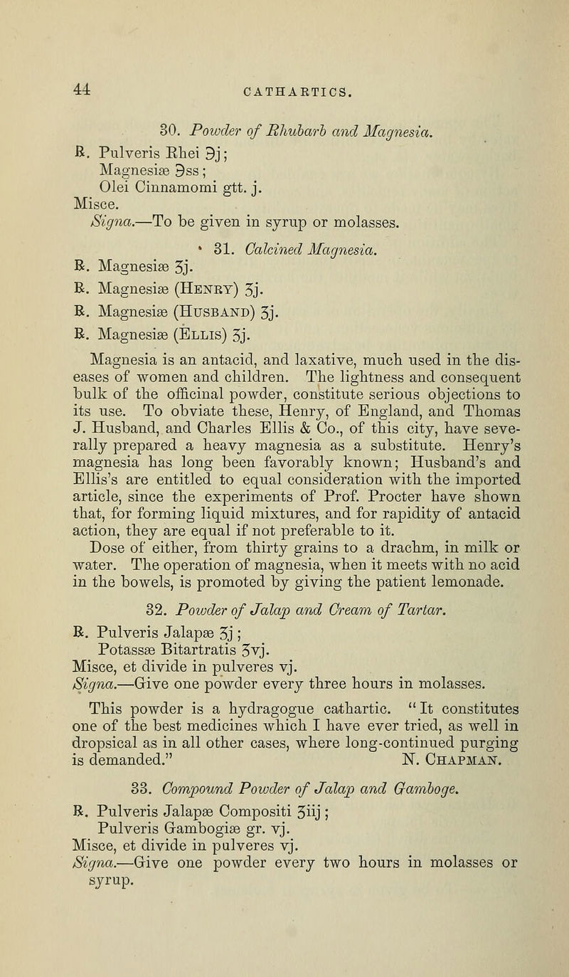 30. Powder of Rhubarb and Magnesia. R. Pulveris Khei 3j; Magnesise 9ss; Olei Cinnamomi gtt. j. Misce. Signa.—To be given in syrup or molasses. * 31. Calcined Magnesia. R. Magnesise 3j- R. Magnesias (Heney) 3j- R. Magnesias (Husband) 3j. R. Magnesias (Ellis) 3j. Magnesia is an antacid, and laxative, much used in the dis- eases of women and children. The lightness and consequent bulk of the officinal powder, constitute serious objections to its use. To obviate these, Henry, of England, and Thomas J. Husband, and Charles Ellis & Co., of this city, have seve- rally prepared a heavy magnesia as a substitute. Henry's magnesia has long been favorably known; Husband's and Ellis's are entitled to equal consideration with the imported article, since the experiments of Prof. Procter have shown that, for forming liquid mixtures, and for rapidity of antacid action, they are equal if not preferable to it. Dose of either, from thirty grains to a drachm, in milk or water. The operation of magnesia, when it meets with no acid in the bowels, is promoted by giving the patient lemonade. 32. Powder of Jalap and Cream of Tartar. R. Pulveris Jalapse 3j ; Potassas Bitartratis 3yj- Misce, et divide in pulveres yj. Signa.—Give one powder every three hours in molasses. This powder is a hydragogue cathartic.  It constitutes one of the best medicines which I have ever tried, as well in dropsical as in all other cases, where long-continued purging is demanded. N. Chapman. 33. Compound Powder of Jalap and Gamboge. R. Pulveris Jalapse Compositi 3iij ; Pulveris Gambogise gr. yj. Misce, et divide in pulveres yj. Signa.—Give one powder every two hours in molasses or syrup.