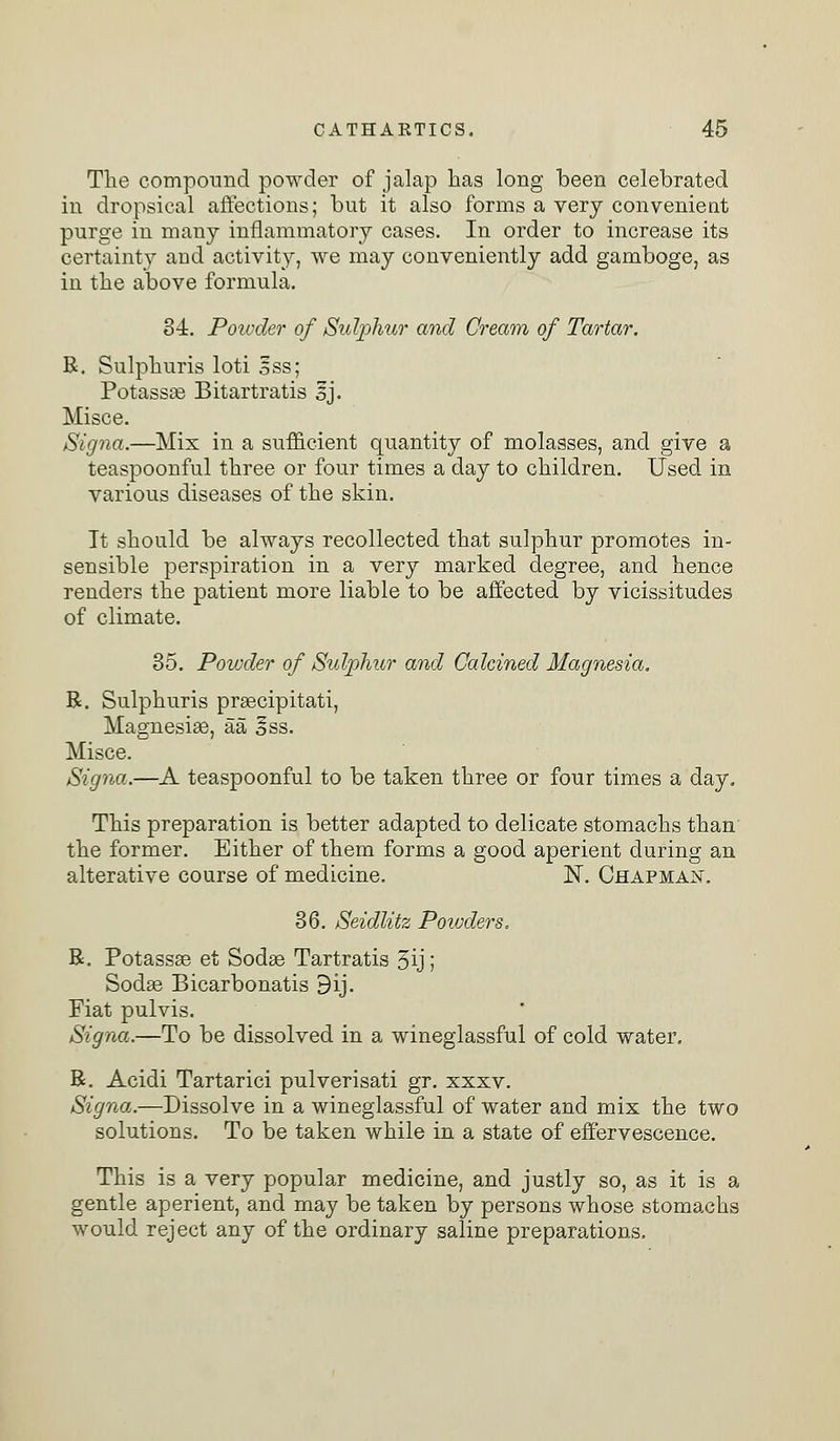 The compound powder of jalap has long been celebrated in dropsical affections; but it also forms a very convenient purge in many inflammatory cases. In order to increase its certainty arid activity, we may conveniently add gamboge, as in the above formula. 34. Poivder of Sulphur and Cream of Tartar. R. Sulphuris loti ess; Potassas Bitartratis Ij. Misce. Signa.—Mix in a sufficient quantity of molasses, and give a teaspoonful three or four times a day to children. Used in various diseases of the skin. It should be always recollected that sulphur promotes in- sensible perspiration in a very marked degree, and hence renders the patient more liable to be affected by vicissitudes of climate. 35. Powder of Sulphur and Calcined Magnesia. R. Sulphuris prascipitati, Magnesias, aa §ss. Misce. Signa.—A teaspoonful to be taken three or four times a day. This preparation is better adapted to delicate stomachs than the former. Either of them forms a good aperient during an alterative course of medicine. N. Chapman. 36. Seidlitz Powders. R. Potassas et Sodas Tartratis 5ij; Sodas Bicarbonatis 9ij. Fiat pulvis. Signa.—To be dissolved in a wineglassful of cold water. R. Acidi Tartarici pulverisati gr. xxxv. Signa.—Dissolve in a wineglassful of water and mix the two solutions. To be taken while in a state of effervescence. This is a very popular medicine, and justly so, as it is a gentle aperient, and may be taken by persons whose stomachs would reject any of the ordinary saline preparations.