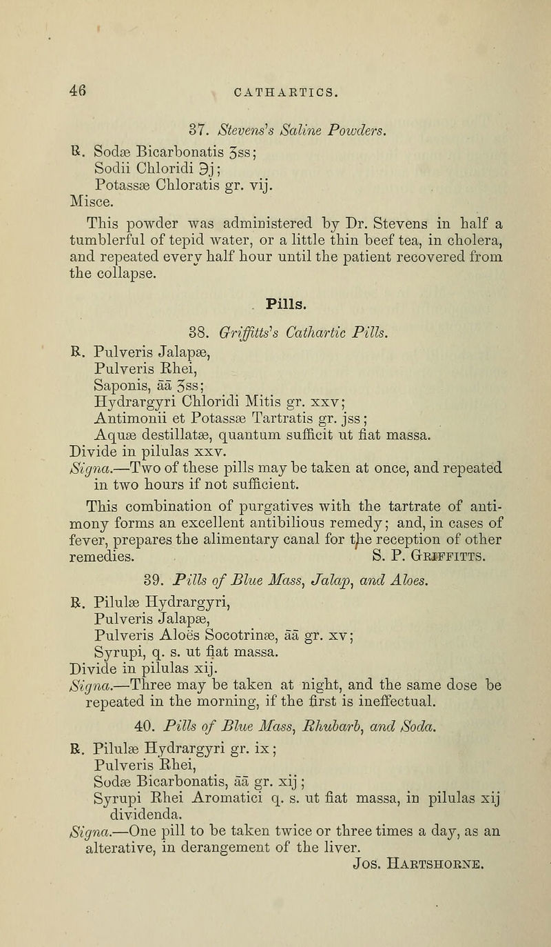 37. Stevens's Saline Poivders. R. Sodae Bicarbonatis 3ss; Sodii Chloridi 9j; Potassas Chloratis gr. vij. Misce. This powder was administered by Dr. Stevens in half a tumblerful of tepid water, or a little thin beef tea, in cholera, and repeated every half hour until the patient recovered from the collapse. Pills. 38. Griffins's Cathartic Pills. R. Pulveris Jalapse, Pulveris Ehei, Saponis, aa 3ss; Hydrargyri Chloridi Mitis gr. xxv; Antimonii et Potassaa Tartratis gr. jss; Aquas destillatas, quantum sufficit ut fiat massa. Divide in pilulas xxv. Signa.—Two of these pills may be taken at once, and repeated in two hours if not sufficient. This combination of purgatives with the tartrate of anti- mony forms an excellent antibilious remedy; and, in cases of fever, prepares the alimentary canal for the reception of other remedies. - S. P. Griffitts. 39. Pills of Blue Mass, Jalap, and Aloes. R. Pilulas Hydrargyri, Pulveris Jalapas, Pulveris Aloe's Socotrinas, aa gr. xv; Syrupi, q. s. ut fiat massa. Divide in pilulas xij. Signa.—Three may be taken at night, and the same dose be repeated in the morning, if the first is ineffectual. 40. Pills of Blue Mass, Rhubarb, and Soda. R. Pilulas Hydrargyri gr. ix; Pulveris Ehei, Sodas Bicarbonatis, aa gr. xij ; Syrupi Ehei Aromatici q. s. ut fiat massa, in pilulas xij dividenda. Signa.—One pill to be taken twice or three times a day, as an alterative, in derangement of the liver. Jos. Hartshorne.