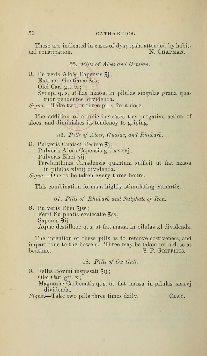 These are indicated in cases of dyspepsia attended by habit- ual constipation. N. Chapman. 55. JPills of Aloes and Gentian. B. Pulveris Aloe's Capensis 3j ; Bxtracti Geotianas 3ss; Olei Cari gtt. x; Syrupi q. s. ut fiat massa, in pilulas singulas grana qua- tuor pendentes, dividencla. Signa.—Take two or three pills for a dose. The addition of a tome increases the purgative action of aloes, and diminishes its tendency to griping. 5Q. Pills of Ahes, Guaiac, and Rhubarb. B. Pulveris Guaiaci Eesinge 3j ; Pulveris Aloe's Capensis gr. xxxvj; Pulveris Ehei 3ij; Terebinthinas Canadensis quantum sufneit ut fiat massa in pilulas xlviij dividenda. Signa.—One to be taken every three hours. This combination forms a highly stimulating cathartic. 57. Pills of Rhubarb and Sulphate of Iron. B. Pulveris Ehei 3jss ; Ferri Sulphatis exsiccatas 3ss ; Saponis 9ij. Aquas destillatas q. s. ut fiat massa in pilulas xl dividenda. The intention of these pills is to remove costiveness, and impart tone to the bowels. Three may be taken for a dose at bedtime. S. P. Geiffitts. 58. Pills of Ox Gall. B. Fellis Bovini inspissati 3ij ; Olei Cari gtt. x; Magnesias Carbonatis q. s. ut fiat massa in pilulas xxxvj dividenda. Signa.—Take two pills three times daily. Clay.