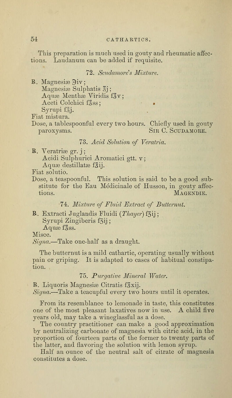 This preparation is much used in gouty and rheumatic affec- tions. Laudanum can be added if requisite. 72. Scudamore's Mixture. R. Magnesias 9iv; Magnesias Sulphatis ,?j; Aqua? Menthse Viridis f,§v; Aceti Colchici flss; • Syrupifsj. Fiat mistura. Dose, a tablespoonful every two hours. Chiefly used in gouty paroxysms. Sir C. Scudamore. 73. Acid Solution of Veratria. R. Veratrias gr. j ; Acidi Sulphurici Aromatici gtt. v; Aquas destillatas fjij. Fiat solutio. Dose, a teaspoonful. This solution is said to be a good sub- stitute for the Eau Medicinale of Husson, in gouty affec- tions. Magendie. 74. Mixture of Fluid Extract of Butternut. R. Extracti Juglandis Fluidi (Thayer) f3ij ; Syrupi Zingiberis f3ij; Aquas f^ss. Misce. Signa.—Take one-half as a draught. The butternut is a mild cathartic, operating usually without pain or griping. It is adapted to cases of habitual constipa- tion. 75. Purgative Mineral Water. R. Liquoris Magnesias Citratis f^xij. Signa.—Take a teacupful every two hours until it operates. From its resemblance to lemonade in taste, this constitutes one of the most pleasant laxatives now in use. A child five years old, may take a wineglassful as a dose. The country practitioner can make a good approximation by neutralizing carbonate of magnesia with citric acid, in the proportion of fourteen parts of the former to twenty parts of the latter, and flavoring the solution with lemon syrup. Half an ounce of the neutral salt of citrate of magnesia constitutes a dose.