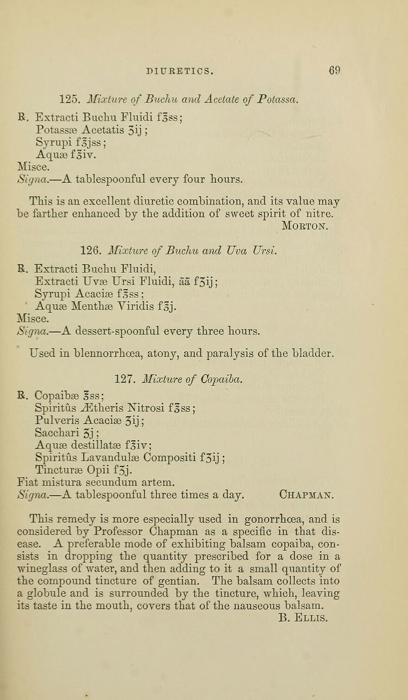 125. Mixture of Buchu and Acetate of Potassa. R. Extracti Buchu Fluidi f3ss; Potassae Acetatis 5ij; Syrupi f 5jss; Aquae f siv. Misce. Signa.—A tablespoonful every four hours. This is an excellent diuretic combination, and its value may be farther enhanced by the addition of sweet spirit of nitre. Mokton. 126. Mixture of Buchu and TJva Ursi. R. Extracti Buchu Fluidi, Extracti Uvae Ursi Fluidi, aa f 3ij; Syrupi Acacias f^ss; Aquas Mentha? Viridis f^j. Misce. Signa.—A dessert-spoonful every three hours. Used in blennorrhcea, atony, and paralysis of the bladder. 127. Mixture of Copaiba. R. Copaibas fss; Spiritus ^Etheris Nitrosi f ^ss; Pulveris Acacias 3ij; Sacchari 3j ; Aquae destillatas fjfiv; Spiritus Lavandulae Compositi f 3ij; Tincturae Opii f3j. Fiat mistura secundum artem. Signa.—A tablespoonful three times a day. Chapman. This remedy is more especially used in gonorrhoea, and is considered by Professor Chapman as a specific in that dis- ease. A preferable mode of exhibiting balsam copaiba, con- sists in dropping the quantity prescribed for a dose in a wineglass of water, and then adding to it a small quantity of the compound tincture of gentian. The balsam collects into a globule and is surrounded by the tincture, which, leaving its taste in the mouth, covers that of the nauseous balsam. B. Ellis.