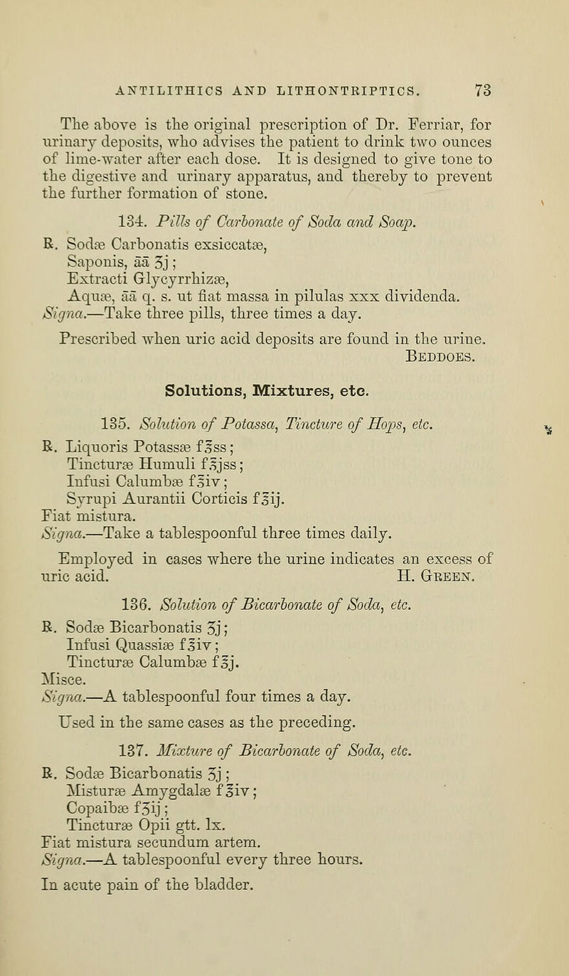 The above is the original prescription of Dr. Ferriar, for urinary deposits, who advises the patient to drink two ounces of lime-water after each dose. It is designed to give tone to the digestive and urinary apparatus, and thereby to prevent the further formation of stone. 134. Pills of Carbonate of Soda and Soap. R. Soda? Carbonatis exsiccata?, Saponis, aa 3j; Extracti Glycyrrhiza?, Aqua?, aa q. s. ut flat massa in pilulas xxx dividenda. Signa.—Take three pills, three times a day. Prescribed when uric acid deposits are found in the urine. Beddoes. Solutions, Mixtures, etc. 135. Solution of Potassa, Tincture of Hops, etc. R. Liquoris Potassa? f Iss; Tinctura? Humuli f 3jss; Infusi Calumba? f Siv; Syrupi Aurantii Corticis f sij. Fiat mistura. Signa.—Take a tablespoonful three times daily. Employed in cases where the urine indicates an excess of uric acid. H. Green. 136. Solution of Bicarbonate of Soda, etc. R. Soda? Bicarbonatis 5j; Infusi Quassia? f 3iv; Tinctura? Calumba? f %]. Misce. Signa.—A tablespoonful four times a day. Used in the same cases as the preceding. 137. Mixture of Bicarbonate of Soda, etc. R. Soda? Bicarbonatis 5j ; Mistura? Amygdala? f^iv; Copaiba? f 5ij; Tinctura? Opii gtt. Ix. Fiat mistura secundum artem. Signa.—A tablespoonful every three hours. In acute pain of the bladder.