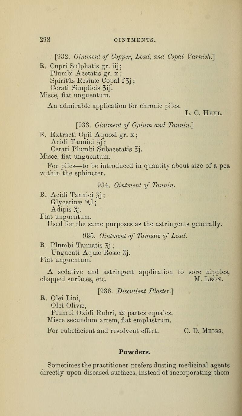 [932. Ointment of Copper, Lead, and Copal Varnish.] B. Capri Sulphatis gr. iij ; Plumbi Acetatis gr. x ; Spiritus Resinas Copal f 3j ; Cerati Simplicis 3ij. Misce, fiat unguentum. An admirable application for chronic piles. L. C. Heyl. [933. Ointment of Opium and Tanning B. Extracti Opii Aquosi gr. x; Acidi Tannici 3j ; Cerati Plumbi Subacetatis sj. Misce, fiat unguentum. For piles—to be introduced in quantity about size of a pea within the sphincter. 934. Ointment of Tannin. B. Acidi Tannici 3j ; Glycerinse nil; Adipis 3j. Fiat unguentum. Used for the same purposes as the astringents generally. 935. Ointment of Tannate of Lead. B. Plumbi Tannatis 3j ; Unguenti Aquae Rosse sj. Fiat unguentum. A sedative and astringent application to sore nipples, chapped surfaces, etc. M. Leon. [936. JDisctitient Plaster.'] B. Olei Lini, Olei Olivse, Plumbi Oxidi Rubri, aa partes equales. Misce secundum artem, fiat emplastrum. For rubefacient and resolvent effect. C. D. Meigs. Powders. Sometimes the practitioner prefers dusting medicinal agents directly upon diseased surfaces, instead of incorporating them