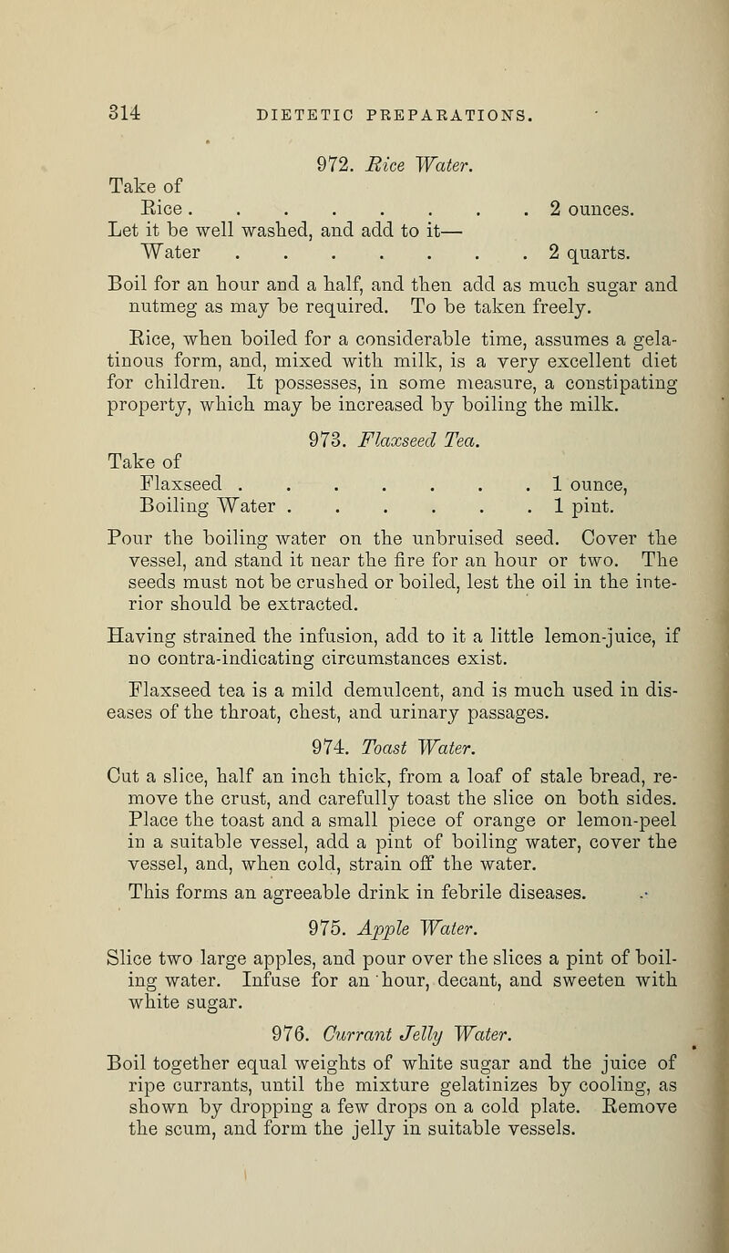 972. Rice Water. Take of Eice 2 ounces. Let it be well washed, and add to it— Water 2 quarts. Boil for an hour and a half, and then add as much sugar and nutmeg as may be required. To be taken freely. Eice, when boiled for a considerable time, assumes a gela- tinous form, and, mixed with milk, is a very excellent diet for children. It possesses, in some measure, a constipating property, which may be increased by boiling the milk. 973. Flaxseed Tea. Take of Flaxseed ....... 1 ounce, Boiling Water 1 pint. Pour the boiling water on the unbruised seed. Cover the vessel, and stand it near the fire for an hour or two. The seeds must not be crushed or boiled, lest the oil in the inte- rior should be extracted. Having strained the infusion, add to it a little lemon-juice, if no contra-indicating circumstances exist. Flaxseed tea is a mild demulcent, and is much used in dis- eases of the throat, chest, and urinary passages. 974. Toast Water. Cut a slice, half an inch thick, from a loaf of stale bread, re- move the crust, and carefully toast the slice on both sides. Place the toast and a small piece of orange or lemon-peel in a suitable vessel, add a pint of boiling water, cover the vessel, and, when cold, strain off the water. This forms an agreeable drink in febrile diseases. 975. Apple Water. Slice two large apples, and pour over the slices a pint of boil- ing water. Infuse for an hour, decant, and sweeten with white sugar. 976. Currant Jelly Water. Boil together equal weights of white sugar and the juice of ripe currants, until the mixture gelatinizes by cooling, as shown by dropping a few drops on a cold plate. Eemove the scum, and form the jelly in suitable vessels.