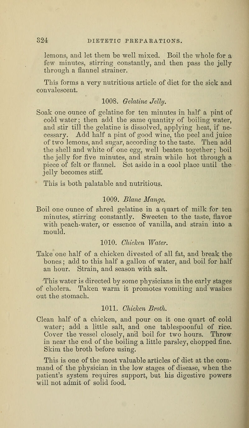 lemons, and let them be well mixed. Boil the whole for a few minutes, stirring constantly, and then pass the jelly through a flannel strainer. This forms a very nutritious article of diet for the sick and convalescent. 1008. Gelatine Jelly. Soak one ounce of gelatine for ten minutes in half a pint of cold water; then add the same quantity of boiling water, and stir till the gelatine is dissolved, applying heat, if ne- cessary. Add half a pint of good wine, the peel and juice of two lemons, and sugar, according to the taste. Then add the shell and white of one egg, well beaten together; boil the jelly for five minutes, and strain while hot through a piece of felt or flannel. Set aside in a cool place until the jelly becomes stiff. This is both palatable and nutritious. 1009. Blanc Mange. Boil one ounce of shred gelatine in a quart of milk for ten minutes, stirring constantly. Sweeten to the taste, flavor with peach-water, or essence of vanilla, and strain into a mould. 1010. Chicken Water. Take one half of a chicken divested of all fat, and break the bones; add to this half a gallon of water, and boil for half an hour. Strain, and season with salt. This water is directed by some physicians in the early stages of cholera. Taken warm it promotes vomiting and washes out the stomach. 1011. Chicken Broth. Clean half of a chicken, and pour on it one quart of cold water; add a little salt, and one tablespoonful of rice. Cover the vessel closely, and boil for two hours. Throw in near the end of the boiling a little parsley, chopped fine. Skim the broth before using. This is one of the most valuable articles of diet at the com- mand of the physician in the low stages of disease, when the patient's system requires support, but his digestive powers will not admit of solid food.