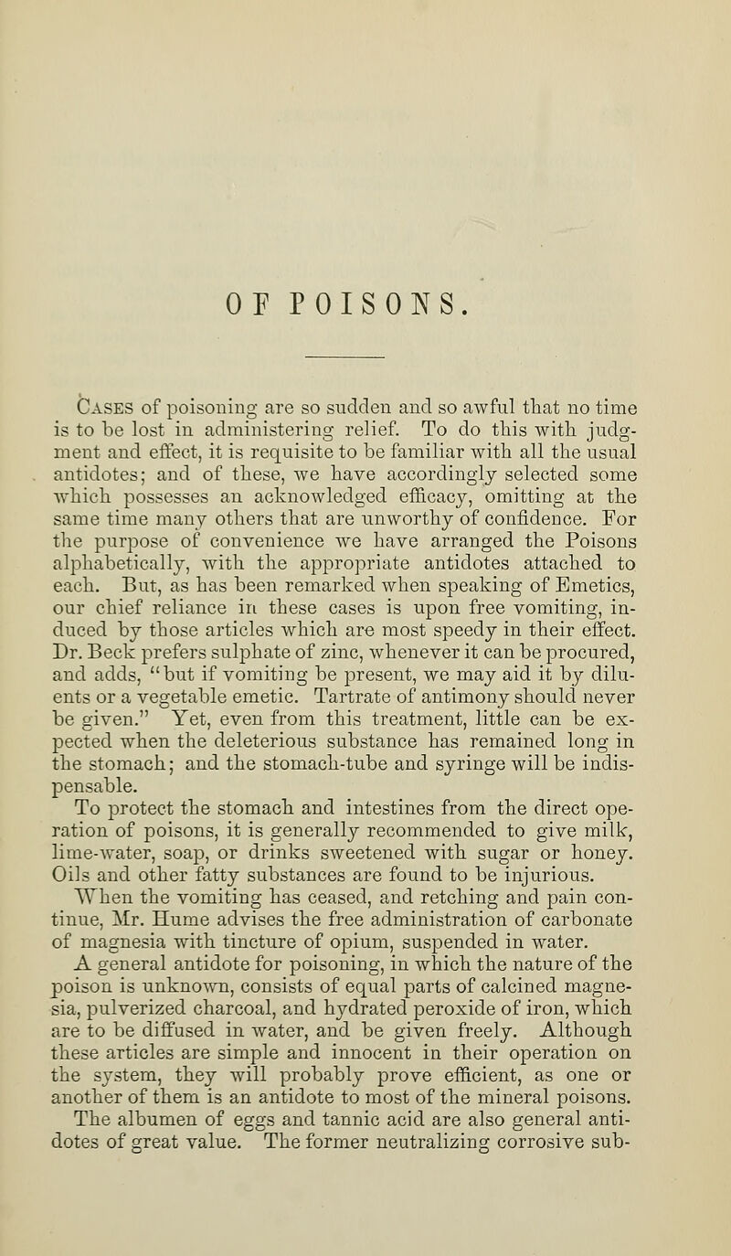 OP POISONS. Cases of poisoning are so sudden and so awful that no time is to be lost in administering relief. To do this with judg- ment and effect, it is requisite to be familiar with all the usual antidotes; and of these, we have accordingly selected some which possesses an acknowledged efficacy, omitting at the same time many others that are unworthy of confidence. For the purpose of convenience we have arranged the Poisons alphabetically, with the appropriate antidotes attached to each. But, as has been remarked when speaking of Emetics, our chief reliance in these cases is upon free vomiting, in- duced by those articles which are most speedy in their effect. Dr. Beck prefers sulphate of zinc, whenever it can be procured, and adds, but if vomiting be present, we may aid it by dilu- ents or a vegetable emetic. Tartrate of antimony should never be given. Yet, even from this treatment, little can be ex- pected when the deleterious substance has remained long in the stomach; and the stomach-tube and syringe will be indis- pensable. To protect the stomach and intestines from the direct ope- ration of poisons, it is generally recommended to give milk, lime-water, soap, or drinks sweetened with sugar or honey. Oils and other fatty substances are found to be injurious. \Vhen the vomiting has ceased, and retching and pain con- tinue, Mr. Hume advises the free administration of carbonate of magnesia with tincture of opium, suspended in water. A general antidote for poisoning, in which the nature of the poison is unknown, consists of equal parts of calcined magne- sia, pulverized charcoal, and hydrated peroxide of iron, which are to be diffused in water, and be given freely. Although these articles are simple and innocent in their operation on the system, they will probably prove efficient, as one or another of them is an antidote to most of the mineral poisons. The albumen of eggs and tannic acid are also general anti- dotes of great value. The former neutralizing corrosive sub-