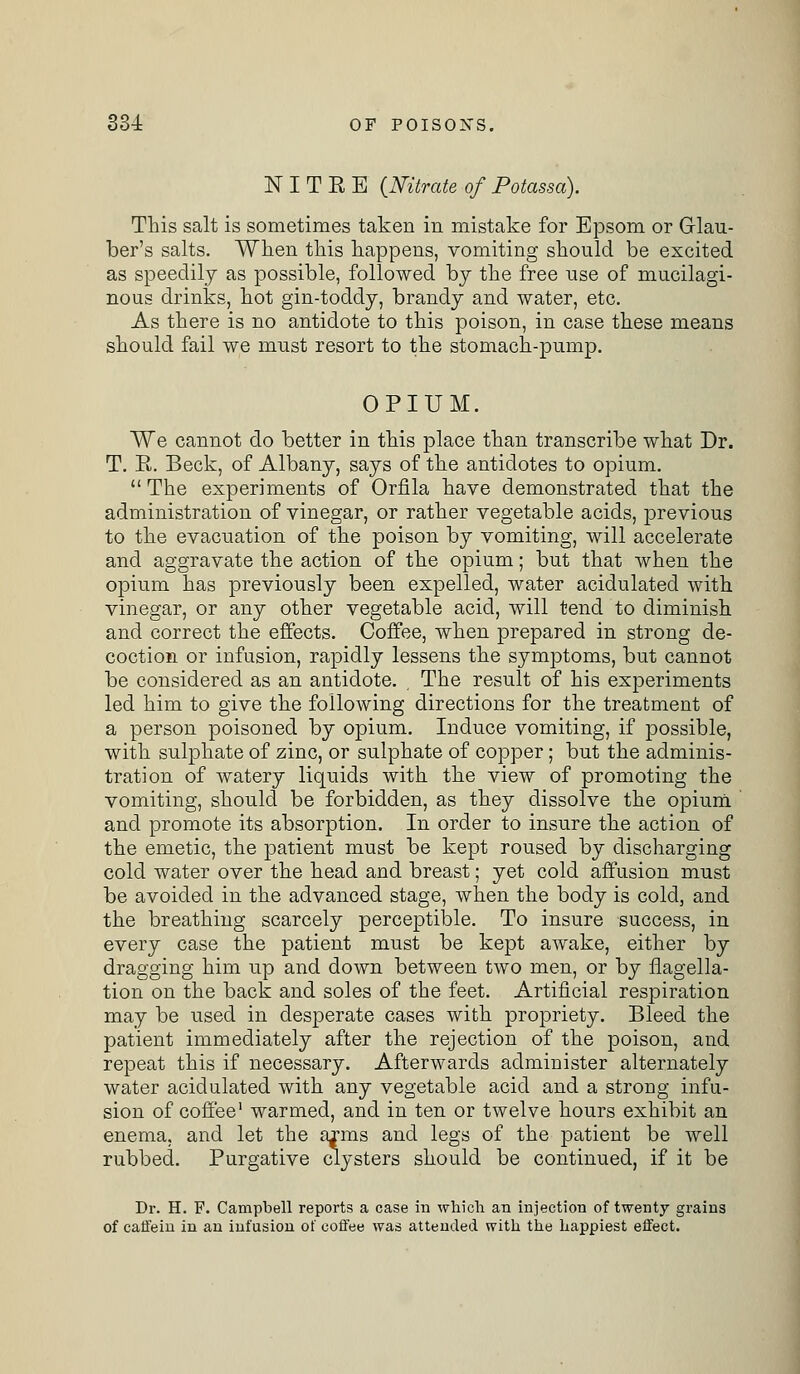 NITEE {Nitrate of Potassa). This salt is sometimes taken in mistake for Epsom or Glau- ber's salts. When this happens, vomiting should be excited as speedily as possible, followed by the free use of mucilagi- nous drinks, hot gin-toddy, brandy and water, etc. As there is no antidote to this poison, in case these means should fail we must resort to the stomach-pump. OPIUM. We cannot do better in this place than transcribe what Dr. T. E. Beck, of Albany, says of the antidotes to opium.  The experiments of Orfila have demonstrated that the administration of vinegar, or rather vegetable acids, previous to the evacuation of the poison by vomiting, will accelerate and aggravate the action of the opium; but that when the opium has previously been expelled, water acidulated with vinegar, or any other vegetable acid, will tend to diminish and correct the effects. Coffee, when prepared in strong de- coction or infusion, rapidly lessens the symptoms, but cannot be considered as an antidote. The result of his experiments led him to give the following directions for the treatment of a person poisoned by opium. Induce vomiting, if possible, with sulphate of zinc, or sulphate of copper; but the adminis- tration of watery liquids with the view of promoting the vomiting, should be forbidden, as they dissolve the opium and promote its absorption. In order to insure the action of the emetic, the patient must be kept roused by discharging cold water over the head and breast; yet cold affusion must be avoided in the advanced stage, when the body is cold, and the breathing scarcely perceptible. To insure success, in every case the patient must be kept awake, either by dragging him up and down between two men, or by flagella- tion on the back and soles of the feet. Artificial respiration may be used in desperate cases with propriety. Bleed the patient immediately after the rejection of the poison, and repeat this if necessary. Afterwards administer alternately water acidulated with any vegetable acid and a strong infu- sion of coffee1 warmed, and in ten or twelve hours exhibit an enema, and let the arms and legs of the patient be well rubbed. Purgative clysters should be continued, if it be Dr. H. F. Campbell reports a case in which an injection of twenty grains of caffein in an infusion of coffee was attended with the happiest effect.