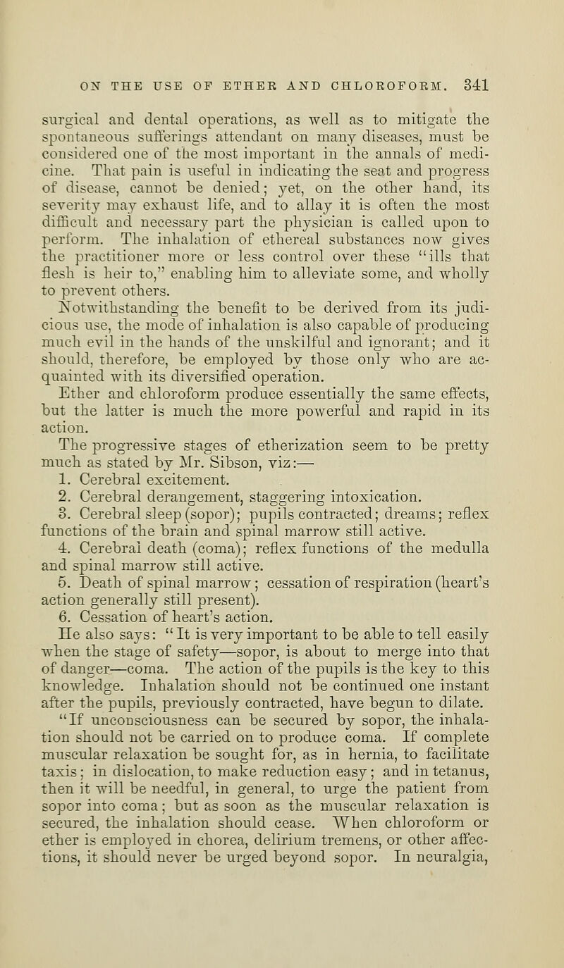 surgical and dental operations, as well as to mitigate the spontaneous sufferings attendant on many diseases, must be considered one of the most important in the annals of medi- cine. That pain is useful in indicating the seat and progress of disease, cannot be denied; yet, on the other hand, its severity may exhaust life, and to allay it is often the most difficult and necessary part the physician is called upon to perform. The inhalation of ethereal substances now gives the practitioner more or less control over these ills that flesh is heir to, enabling him to alleviate some, and wholly to prevent others. Notwithstanding the benefit to be derived from its judi- cious use, the mode of inhalation is also capable of producing much evil in the hands of the unskilful and ignorant; and it should, therefore, be employed by those only who are ac- quainted with its diversified operation. Ether and chloroform produce essentially the same effects, but the latter is much the more powerful and rapid in its action. The progressive stages of etherization seem to be pretty much as stated by Mr. Sibson, viz:— 1. Cerebral excitement. 2. Cerebral derangement, staggering intoxication. 3. Cerebral sleep (sopor); pupils contracted; dreams; reflex functions of the brain and spinal marrow still active. 4. Cerebral death (coma); reflex functions of the medulla and spinal marrow still active. 5. Death of spinal marrow; cessation of respiration (heart's action generally still present). 6. Cessation of heart's action. He also says:  It is very important to be able to tell easily when the stage of safety—sopor, is about to merge into that of danger—coma. The action of the pupils is the key to this knowledge. Inhalation should not be continued one instant after the pupils, previously contracted, have begun to dilate. If unconsciousness can be secured by sopor, the inhala- tion should not be carried on to produce coma. If complete muscular relaxation be sought for, as in hernia, to facilitate taxis; in dislocation, to make reduction easy; and in tetanus, then it will be needful, in general, to urge the patient from sopor into coma; but as soon as the muscular relaxation is secured, the inhalation should cease. When chloroform or ether is employed in chorea, delirium tremens, or other affec- tions, it should never be urged beyond sopor. In neuralgia,