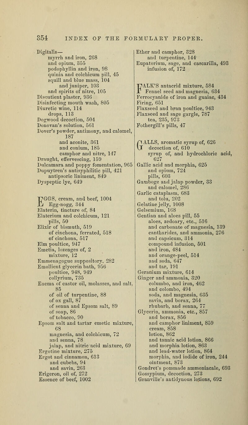 Digitalis— myrrh and iron, 268 and opium, 355 podophyllin and iron, 98 quinia and colchicum pill, 45 squill and blue mass, 104 and juniper, 103 and spirits of nitre, 105 Discutient plaster, 936 Disinfecting mouth wash, 805 Diuretic wine, 114 drops, 113 Dogwood decoction, 504 Donovan's solution, 561 Dover's powder, antimony, and calomel, 187 and aconite, 361 and conium, 185 camphor and nitre, 147 Draught, effervescing, 159 Dulcamara and poppy fomentation, 965 Dupuytren's antisyphilitic pill, 421 antipsoric liniment, 849 Dyspeptic lye, 649 EGGS, cream, and beef, 1004 Egg-nogg, 344 Elaterin, tincture of, 84 Elaterium and colchicum, 121 pills, 50 Elixir of bismuth, 519 of cinchona, ferrated, 518 of cinchona, 517 Elm poultice, 947 Emetia, lozenges of, 2 mixture, 12 Emmeuagogue suppository, 282 Emollient glycerin bath, 956 poultice, 948, 949 collyrium, 735 Enema of castor oil, molasses, and salt, 85 of oil of turpentine, 88 of ox gall, 87 of senna and Epsom salt, 89 of soap, 86 of tobacco, 90 Epsom salt and tartar emetic mixture, 68 magnesia, and colchicum, 72 and senna, 78 jalap, and nitric acid mixture, 69 Ergotine mixture, 275 Ergot and cinnamon, 613 and cubebs, 94 and savin, 263 Erigeron, oil of, 272 Essence of beef, 1002 Ether and camphor, 328 and turpentine, 144' Eupatorium, sage, and cascarilla, 493 infusion of, 172 FALK'S antacrid mixture, 584 Fennel seed and magnesia, 634 Ferrocyanide of iron and guaiac, 434 Firing, 651 Flaxseed and bran poultice, 943 Flaxseed and sage gargle, 787 tea, 235, 973 FothergilPs pills, 47 GALLS, aromatic syrup of, 626 decoction of, 610 syrup of, and hydrochloric acid, 627 Gallic acid and morphia, 625 and opium, 724 pills, 603 Gamboge and jalap powder, 33 and calomel, 286 Garlic cataplasm, 683 and tolu, 202 Gelatine jelly, 1008 Gelsemium, 168 Gentian and aloes pill, 55 aloes, zedoary, etc., 516 and carbonate of magnesia, 139 cantharides, and ammonia, 276 and capsicum, 314 compound infusion, 501 and iron, 484 and orange-peel, 514 and soda, 647 and tar, 191 Geranium mixture, 614 Ginger and ammonia, 320 columbo, and iron, 462 and Colombo, 494 soda, and magnesia, 635 savin, and borax, 264 rhubarb, and senna, 77 Glycerin, ammonia, etc., 857 and borax, 856 and camphor liniment, 859 cream, 858 lotion, 862 and tannic acid lotion. 866 and morphia lotion, 863 and lead-water lotion, 864 morphia, and iodide of iron, 244 ointment, 873 Gondret's pommade ammoniacale, 693 Gossypium, decoction, 273 Granville's antidynous lotions, 692