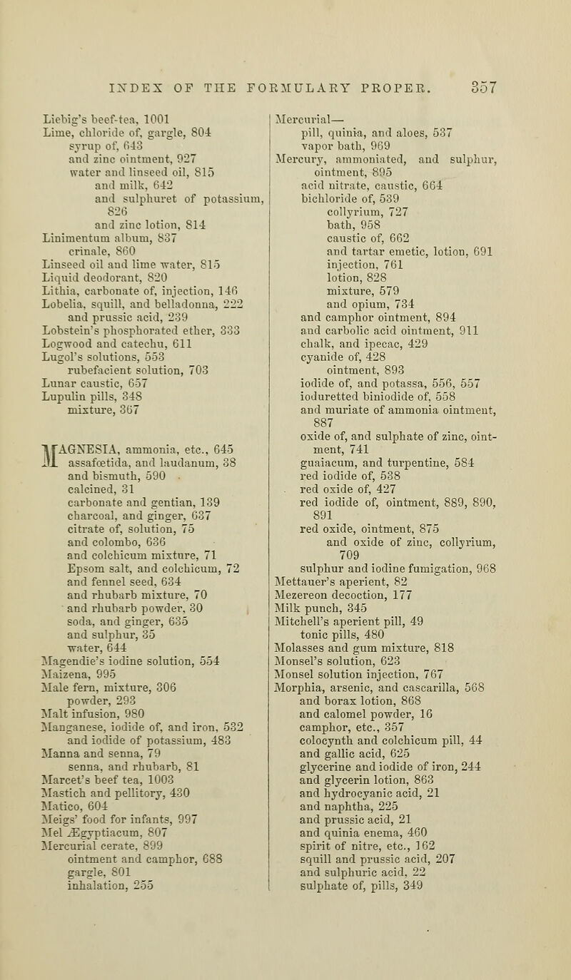 Liebig's beef-tea, 1001 Lime, chloride of, gargle, 801 syrup of, 648 and zinc ointment, 927 water ami linseed oil, 815 and milk, 642 ami sulphuret of potassium, 826 and zinc lotion, 814 Linimentum album, 837 crinale, 860 Linseed oil and lime water, 815 Liquid deodorant, 820 Lithia, carbonate of, injection, 146 Lobelia, squill, and belladonna, 222 and prussic acid, 239 Lobstein's phosphorated ether, 333 Logwood and catechu, 611 Lugol's solutions, 553 rubefacient solution, 703 Lunar caustic, 657 Lupulin pills, 348 mixture, 367 MAGNESIA, ammonia, etc., 645 assafcetida, and laudanum, 38 and bismuth, 590 calcined, 31 carbonate and gentian, 139 charcoal, and ginger, 637 citrate of, solution, 75 and Colombo, 636 and colchicum mixture, 71 Epsom salt, and colchicum, 72 and fennel seed, 634 and rhubarb mixture, 70 and rhubarb powder, 30 soda, and ginger, 635 and sulphur, 85 ■water, 644 Magendie's iodine solution, 554 Maizena, 995 Male fern, mixture, 806 powder, 293 Malt infusion, 980 Manganese, iodide of, and iron, 532 and iodide of potassium, 483 Manna and senna, 79 senna, and rhubarb, 81 Marcet's beef tea, 1003 Mastich and pellitory, 430 Matico, 604 Meigs' food for infants, 997 Mel xEgyptiacum, 807 Mercurial cerate, 899 ointment and camphor, 688 gargle, 801 inhalation, 255 Mercurial— pill, quinia, and aloes, 537 vapor bath, 969 Mercury, ammoniated, and sulphur, ointment, 895 acid nitrate, caustic, 664 bichloride of, 539 collyrium, 727 bath, 958 caustic of, 662 and tartar emetic, lotion, 691 injection, 761 lotion, 828 mixture, 579 and opium, 734 and camphor ointment, 894 and carbolic acid ointment, 911 chalk, and ipecac, 429 cyanide of, 428 ointment, 893 iodide of, and potassa, 556, 557 ioduretted biniodide of, 558 and muriate of ammonia ointment, 887 oxide of, and sulphate of zinc, oint- ment, 741 guaiacum, and turpentine, 584 red iodide of, 538 red oxide of, 427 red iodide of, ointment, 889, 890, 891 red oxide, ointment, 875 and oxide of zinc, collyrium, 709 sulphur and iodine fumigation, 968 Mettauer's aperient, 82 Mezereon decoction, 177 Milk punch, 345 Mitchell's aperient pill, 49 tonic pills, 480 Molasses and gum mixture, 818 Monsel's solution, 623 Monsel solution injection, 767 Morphia, arsenic, and cascarilla, 568 and borax lotion, 868 and calomel powder, 16 camphor, etc., 357 colocynth and colchicum pill, 44 and gallic acid, 625 glycerine and iodide of iron, 244 and glycerin lotion, 863 and hydrocyanic acid, 21 and naphtha, 225 and prussic acid, 21 and quinia enema, 460 spirit of nitre, etc., 162 squill and prussic acid, 207 and sulphuric acid, 22 sulphate of, pills, 349