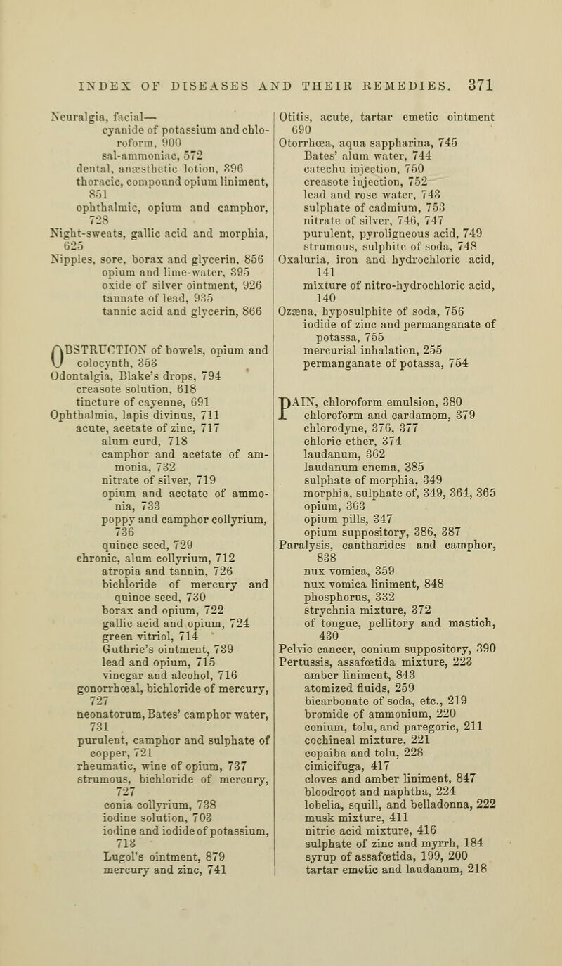 Neuralgia, facial— cyanide of potassium and chlo- roform, 900 sal-ammoniac, 572 dental, anaesthetic lotion, 396 thoracic, compound opium liniment, Sol ophthalmic, opium and camphor, 728 Night-sweats, gallic acid and morphia, 625 Nipples, sore, borax and glycerin, 856 opium and lime-water, 895 oxide of silver ointment, 926 tannate of lead, 935 tannic acid and glycerin, 866 OBSTRUCTION of bowels, opium and colocynth, 353 Odontalgia, Blake's drops, 794 creasote solution, 618 tincture of cayenne, 691 Ophthalmia, lapis divinus, 711 acute, acetate of zinc, 717 alum curd, 718 camphor and acetate of am- monia, 732 nitrate of silver, 719 opium and acetate of ammo- nia, 733 poppy and camphor collyrium, 736 quince seed, 729 chronic, alum collyrium, 712 atropia and tannin, 726 bichloride of mercury and quince seed, 730 borax and opium, 722 gallic acid and opium, 724 green vitriol, 714 Guthrie's ointment, 739 lead and opium, 715 vinegar and alcohol, 716 gonorrhoeal, bichloride of mercury, 727 neonatorum, Bates' camphor water, 731 purulent, camphor and sulphate of copper, 721 rheumatic, wine of opium, 737 strumous, bichloride of mercury, 727 conia collyrium, 738 iodine solution, 703 iodine and iodide of potassium, 713 Lugol's ointment, 879 mercury and zinc, 741 Otitis, acute, tartar emetic ointment 690 Otorrhoea, aqua sappharina, 745 Bates' alum water, 744 catechu injection, 750 creasote injection, 752 lead and rose water, 743 sulphate of cadmium, 753 nitrate of silver, 746, 747 purulent, pyroligneous acid, 749 strumous, sulphite of soda, 748 Oxaluria, iron and hydrochloric acid, 141 mixture of nitro-hydrochloric acid, 140 Ozasna, hyposulphite of soda, 756 iodide of zinc and permanganate of potassa, 755 mercurial inhalation, 255 permanganate of potassa, 754 PAIN, chloroform emulsion, 380 chloroform and cardamom, 379 chlorodyne, 376, 377 chloric ether, 374 laudanum, 362 laudanum enema, 385 sulphate of morphia, 349 morphia, sulphate of, 349, 364, 365 opium, 363 opium pills, 347 opium suppository, 386, 387 Paralysis, cantharides and camphor, 838 nux vomica, 359 nux vomica liniment, 848 phosphorus, 382 strychnia mixture, 372 of tongue, pellitory and mastich, 430 Pelvic cancer, conium suppository, 390 Pertussis, assafoetida mixture, 223 amber liniment, 843 atomized fluids, 259 bicarbonate of soda, etc., 219 bromide of ammonium, 220 conium, tolu, and paregoric, 211 cochineal mixture, 221 copaiba and tolu, 228 cimicifuga, 417 cloves and amber liniment, 847 bloodroot and naphtha, 224 lobelia, squill, and belladonna, 222 musk mixture, 411 nitric acid mixture, 416 sulphate of zinc and myrrh, 184 syrup of assafoetida, 199, 200 tartar emetic and laudanum, 218