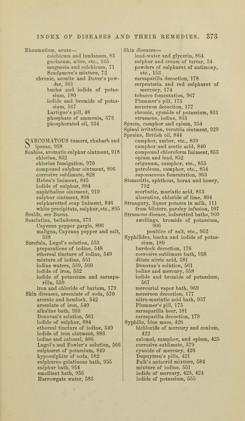 Rheumatism, acute— colchicum and laudanum, 83 guaiacum, nitre, etc., 165 magnesia and colchicum, 71 Scudamore's mixture, 72 chronic, aconite and Dover's pow- der, 361 buchu and iodide of potas- sium, 180 iodide and bromide of potas- sium, 567 Lartigue's pill, 48 phosphate of ammonia, 573 phosphorated oil, 334 SARCOMATOUS tumors, rhubarb and ipecac, 938 Scabies, aromatic sulphur ointment, 918 chlorine, 832 chlorine fumigation, 970 compound sulphur ointment, 896 corrosive sublimate, 828 Hebra's liniment, 845 iodide of sulphur, 884 naphthaline ointment, 919 sulphur ointment, 898 sulphuretted soap liniment, 846 white precipitate, sulphur,etc., 895 Scalds, see Burns. Scarlatina, belladonna, 373 Cayenne pepper gargle, 806 maligna, Cayenne pepper and salt, 338 Scrofula, Lugol's solution, 553 preparations of iodine, 548 ethereal tincture of iodine, 549 mixture of iodine, 551 iodine waters, 559, 560 iodide of iron, 552 iodide of potassium and sarsapa- rilla, 550 iron and chloride of barium, 179 Skin diseases, arseniate of soda, 570 arsenic and hemlock. 542 arseniate of iron, 540 alkaline bath, 959 Donovan's solution, 561 iodide of sulphur, 884 ethereal tincture of iodine, 549 iodide of iron ointment, 883 iodine and calomel, 886 Lugol's and Fowler's solution, 566 sulphuret of potassium, 849 hyposulphite of soda, 582 sulphureo-gelatinous bath, 955 sulphur bath, 954 emollient bath, 956 Harrowgate water, 583 Skin diseases— lead-water and glycerin, 864 sulphur and cream of tartar, 34 powders of sulphuret of antimony, etc., 153 sarsaparilla decoction, 178 serpentaria and red sulphuret of mercury, 174 tobacco fomentation, 967 Plummer's pill, 175 mezereon decoction, 177 chronic, cyanide of potassium, 831 strumous, iodine, 833 Spasm, camphor and opium, 354 Spinal irritation, veratria ointment, 929 Sprains, British oil. 844 camphor, amber, etc., 839 camphor and acetic acid, 840 compound chloroform liniment, 853 opium and lead, 852 origanum, camphor, etc., 855 petroleum, camphor, etc., 854 saponaceous fomentation, 963 Stomatitis, aphthous, borax and honey, 792 scorbutic, muriatic acid, 813 ulcerative, chloride of lime, 804 Strangury, liquor potassa in milk, 111 from blisters, parsley infusion, 107 Strumous disease, ioduretted baths, 960 swellings, bromide of potassium, 906 poultice of salt, etc., 952 Syphilides, buchu and iodide of potas- sium, 180 burdock decoction, 176 corrosive sublimate bath, 958 dilute nitric acid, 581 Donovan's solution, 561 iodine and mercury, 558 iodide and bromide of potassium, 567 mercurial vapor bath, 969 mezereon decoction, 177 nitro-muriatic acid bath, 957 Plummer's pill, 175 sarsaparilla beer, 181 sarsaparilla decoction, 178 Syphilis, blue mass, 426 bichloride of mercury and conium, 422 calomel, camphor, and opium, 425 corrosive sublimate, 579 cyanide of mercury, 428 Dupuytren's pills, 421 Falk's antacrid mixture, 584 mixture of iodine, 551 iodide of mercury, 423, 424 iodide of potassium, 555